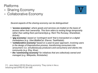 Platforms
+ Sharing Economy
+ Collaborative Economy
Several aspects of the sharing economy can be distinguished:
• 'access economy', where goods and services are traded on the basis of
access rather than ownership. This form refers to renting things temporarily
rather than selling them permanently(e.g. Rent The Runway; ShareDesk;
Airbnb);
• 'gig economy', based on 'contingent work' that is transacted on a digital
marketplace (e.g. Uber;BlaBlaCar; Elance; TaskRabbit);
• 'collaborative economy' based on a peer-to-peer approach, involving users
in the design of theproductive process, transforming consumers into
'prosumers' (i.e. simultaneously producers and consumers) and clients into
community (e.g. Etsy, Kiva);
• the 'commoning economy' for initiatives that are collectively owned and
managed (e.g. Wikipedia, Kickstarter).
[1] : Jana Valant (2016) Sharing economy: They come in like a
wrecking ball EPRS PE 581.956
V
 