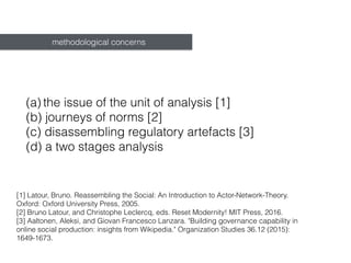 (a) the issue of the unit of analysis [1]
(b) journeys of norms [2]
(c) disassembling regulatory artefacts [3]
(d) a two stages analysis
methodological concerns
[1] Latour, Bruno. Reassembling the Social : An Introduction to Actor-Network-Theory.
Oxford: Oxford University Press, 2005.
[2] Bruno Latour, and Christophe Leclercq, eds. Reset Modernity! MIT Press, 2016.
[3] Aaltonen, Aleksi, and Giovan Francesco Lanzara. "Building governance capability in
online social production: insights from Wikipedia." Organization Studies 36.12 (2015):
1649-1673.
 