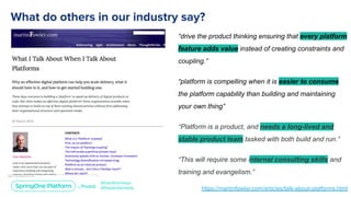 “drive the product thinking ensuring that every platform
feature adds value instead of creating constraints and
coupling.”
“platform is compelling when it is easier to consume
the platform capability than building and maintaining
your own thing”
“Platform is a product, and needs a long-lived and
stable product team tasked with both build and run.”
“This will require some internal consulting skills and
training and evangelism.”
 
