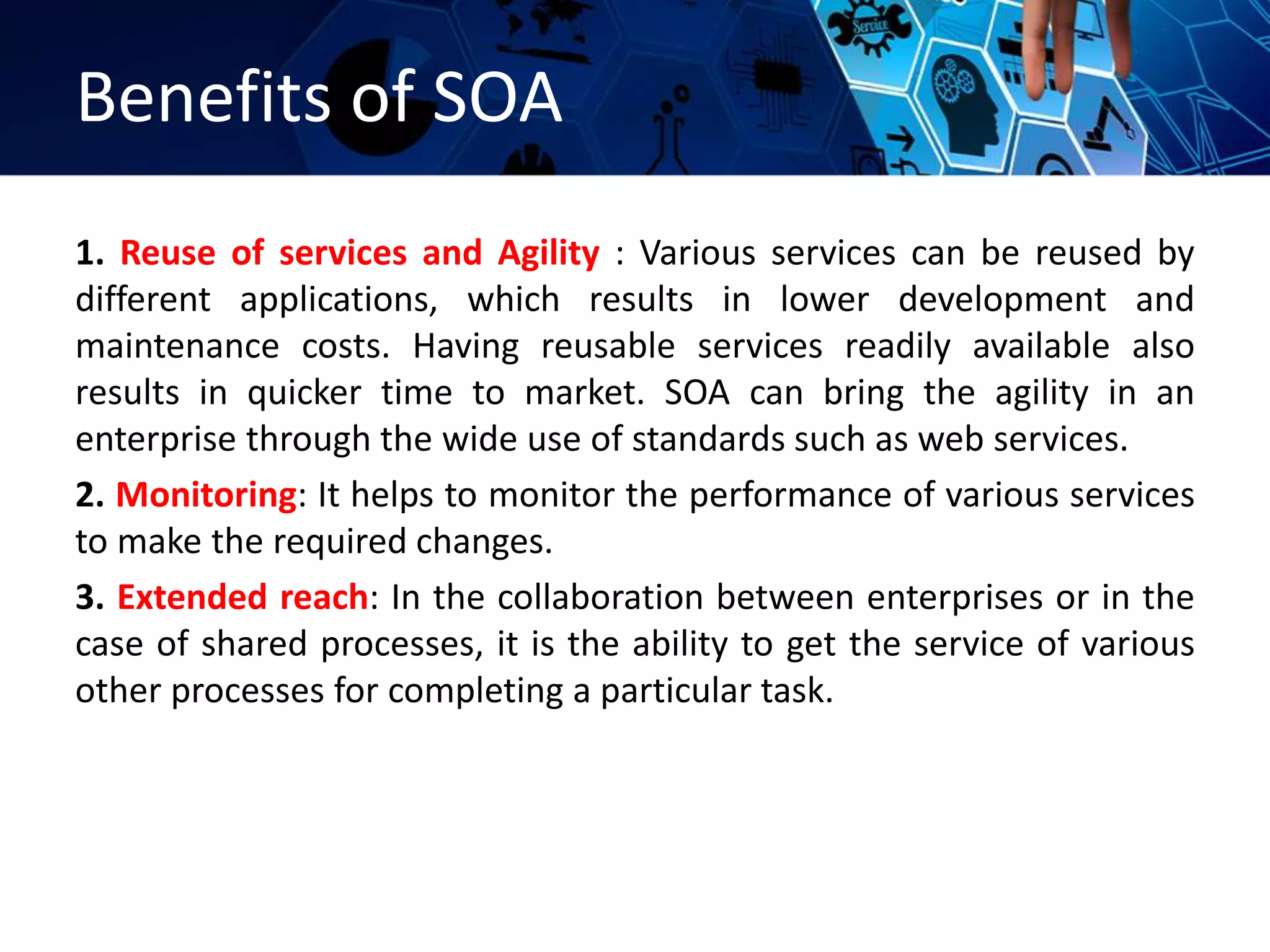 Benefits of SOA
1. Reuse of services and Agility : Various services can be reused by
different applications, which results in lower development and
maintenance costs. Having reusable services readily available also
results in quicker time to market. SOA can bring the agility in an
enterprise through the wide use of standards such as web services.
2. Monitoring: It helps to monitor the performance of various services
to make the required changes.
3. Extended reach: In the collaboration between enterprises or in the
case of shared processes, it is the ability to get the service of various
other processes for completing a particular task.
 