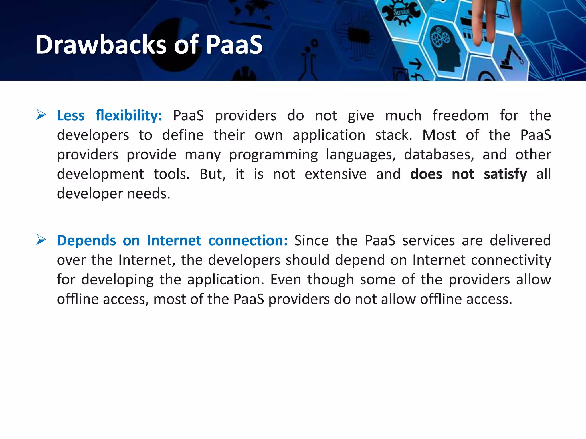 Drawbacks of PaaS
 Less ﬂexibility: PaaS providers do not give much freedom for the
developers to define their own application stack. Most of the PaaS
providers provide many programming languages, databases, and other
development tools. But, it is not extensive and does not satisfy all
developer needs.
 Depends on Internet connection: Since the PaaS services are delivered
over the Internet, the developers should depend on Internet connectivity
for developing the application. Even though some of the providers allow
ofﬂine access, most of the PaaS providers do not allow ofﬂine access.
 