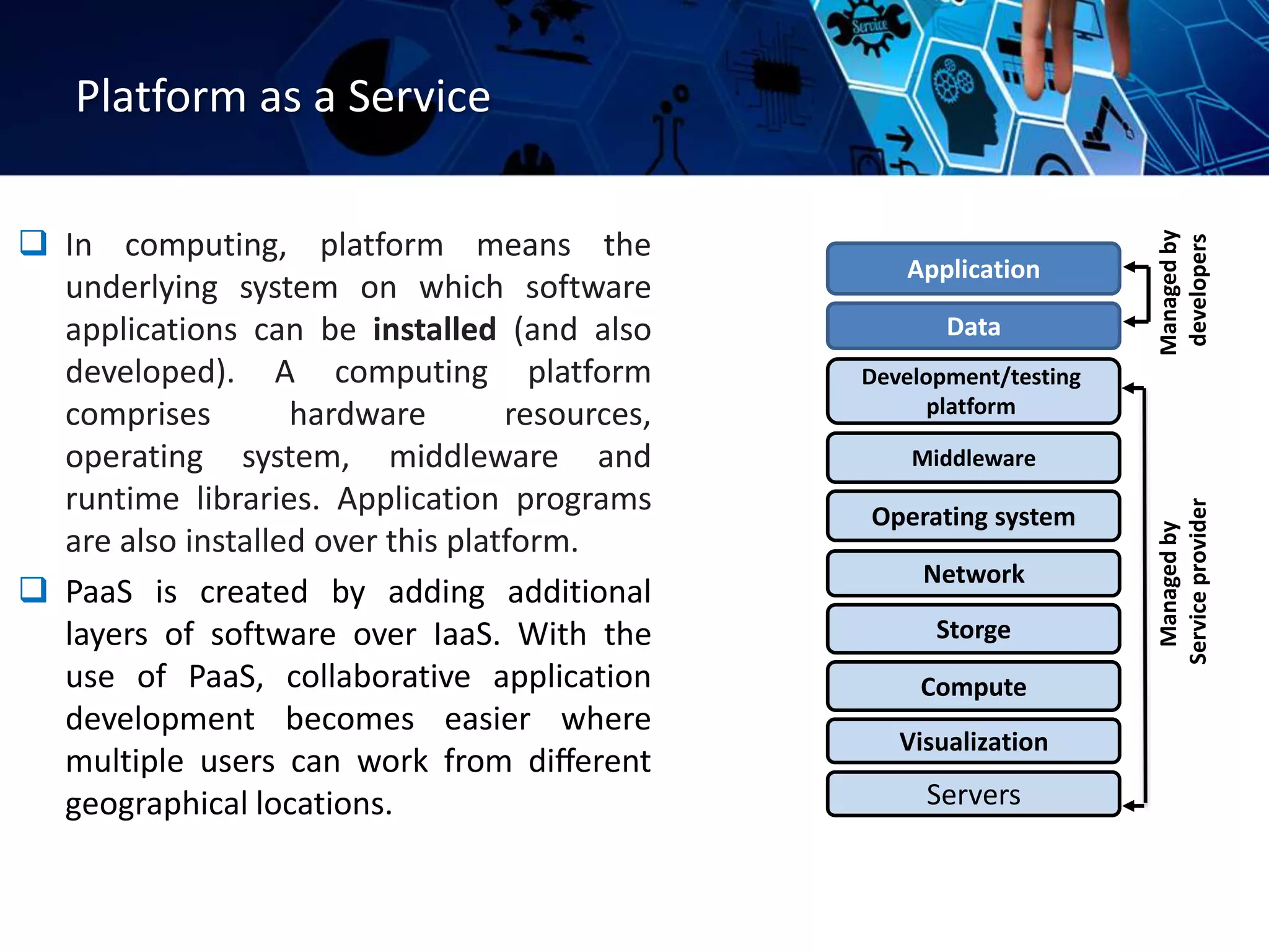 Platform as a Service
 In computing, platform means the
underlying system on which software
applications can be installed (and also
developed). A computing platform
comprises hardware resources,
operating system, middleware and
runtime libraries. Application programs
are also installed over this platform.
 PaaS is created by adding additional
layers of software over IaaS. With the
use of PaaS, collaborative application
development becomes easier where
multiple users can work from diﬀerent
geographical locations. Servers
Visualization
Compute
Storge
Network
Operating system
Middleware
Development/testing
platform
Data
Application
Managed
by
developers
Managed
by
Service
provider
 