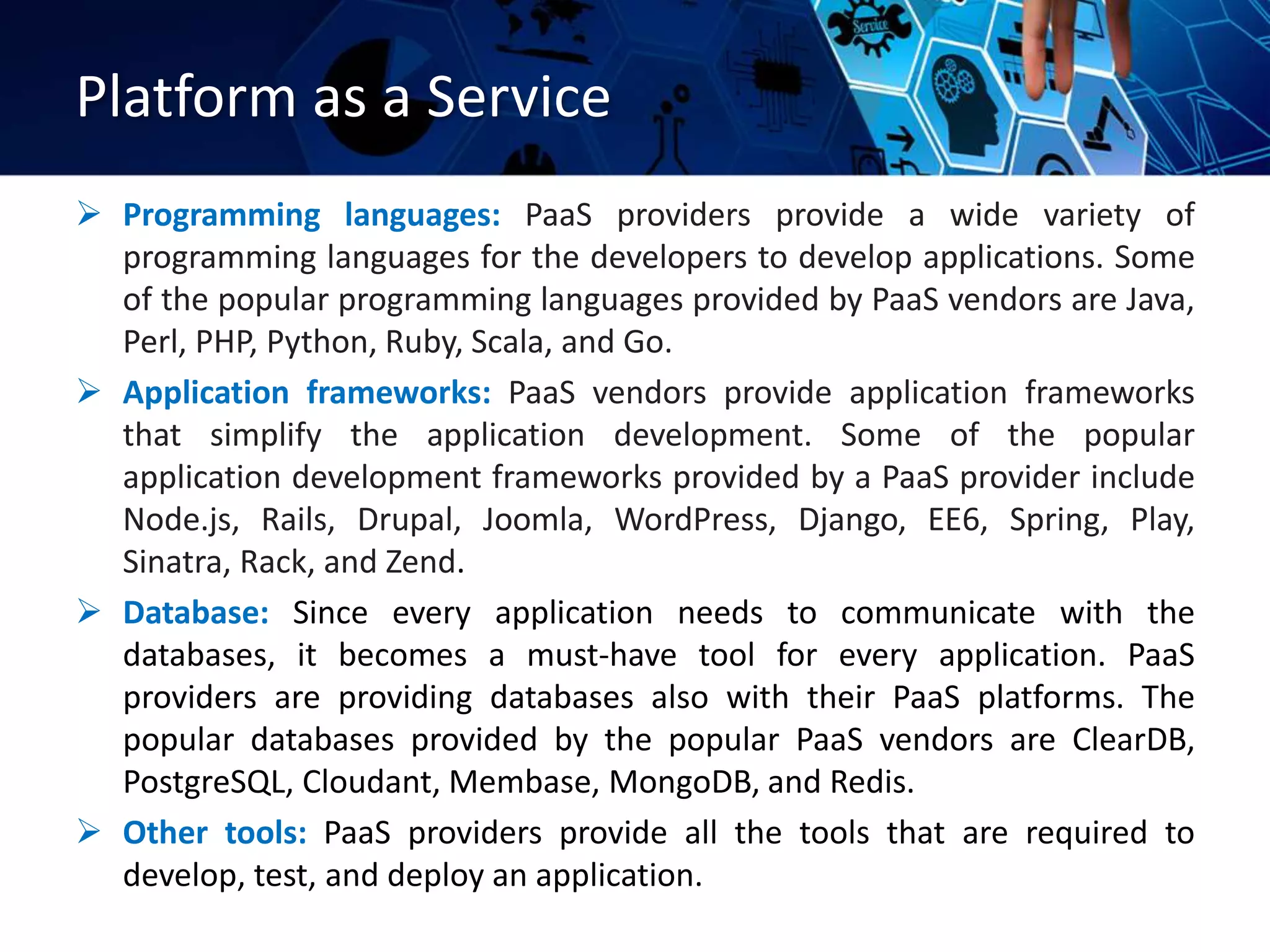 Platform as a Service
 Programming languages: PaaS providers provide a wide variety of
programming languages for the developers to develop applications. Some
of the popular programming languages provided by PaaS vendors are Java,
Perl, PHP, Python, Ruby, Scala, and Go.
 Application frameworks: PaaS vendors provide application frameworks
that simplify the application development. Some of the popular
application development frameworks provided by a PaaS provider include
Node.js, Rails, Drupal, Joomla, WordPress, Django, EE6, Spring, Play,
Sinatra, Rack, and Zend.
 Database: Since every application needs to communicate with the
databases, it becomes a must-have tool for every application. PaaS
providers are providing databases also with their PaaS platforms. The
popular databases provided by the popular PaaS vendors are ClearDB,
PostgreSQL, Cloudant, Membase, MongoDB, and Redis.
 Other tools: PaaS providers provide all the tools that are required to
develop, test, and deploy an application.
 