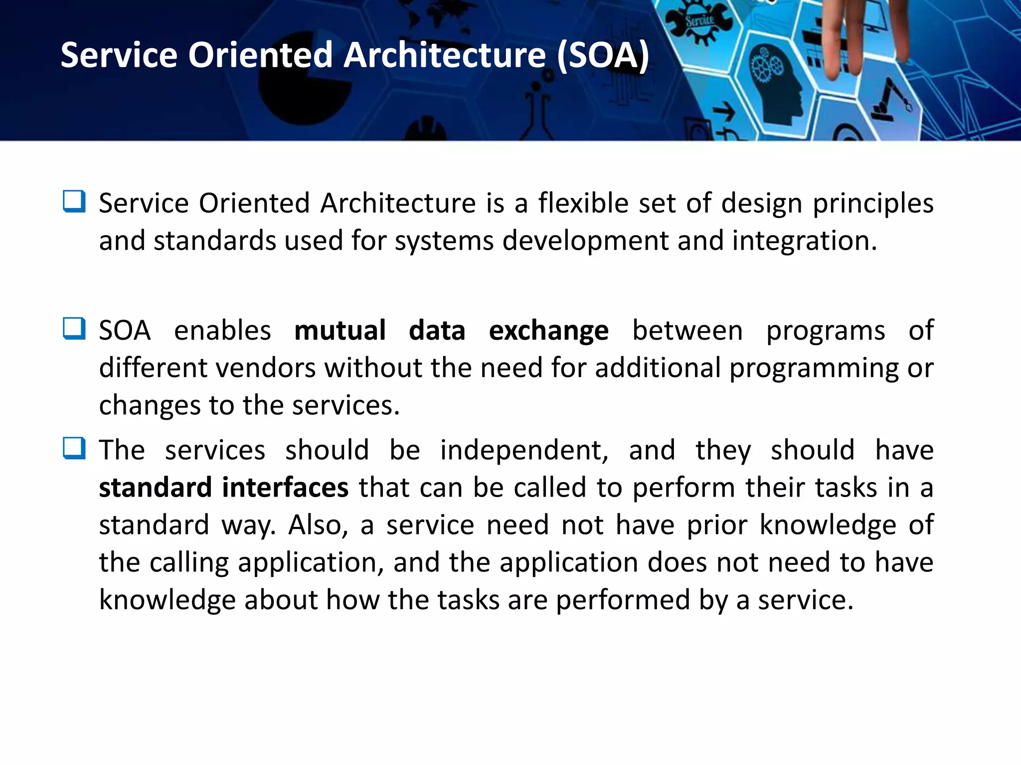 Service Oriented Architecture (SOA)
 Service Oriented Architecture is a flexible set of design principles
and standards used for systems development and integration.
 SOA enables mutual data exchange between programs of
different vendors without the need for additional programming or
changes to the services.
 The services should be independent, and they should have
standard interfaces that can be called to perform their tasks in a
standard way. Also, a service need not have prior knowledge of
the calling application, and the application does not need to have
knowledge about how the tasks are performed by a service.
 