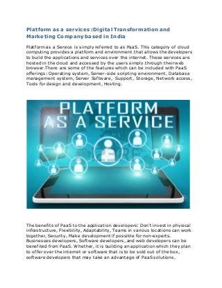 Platform as a services :Digital Transformation and
Marketing Company based in India
Platform as a Service is simply referred to as PaaS. This category of cloud
computing provides a platform and environment that allows the developers
to build the applications and services over the internet. These services are
hosted in the cloud and accessed by the users simply through their web
browser.There are some of the features which can be included with PaaS
offerings: Operating system, Server-side scripting environment, Database
management system, Server Software, Support, Storage, Network access,
Tools for design and development, Hosting.
The benefits of PaaS to the application developers: Don’t invest in physical
infrastructure, Flexibility, Adaptability, Teams in various locations can work
together, Security, Make development if possible for non-experts.
Businesses developers, Software developers, and web developers can be
benefited from PaaS. Whether, it is building an application which they plan
to offer over the internet or software that is to be sold out of the box,
software developers that may take an advantage of PaaS solutions.
 