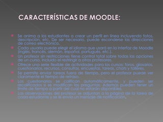 Se anima a los estudiantes a crear un perfil en línea incluyendo fotos, descripción, etc. De ser necesario, puede esconderse las direcciones de correo electrónico.  Cada usuario puede elegir el idioma que usará en la interfaz de Moodle (inglés, francés, alemán, español, portugués, etc.).  Un profesor sin restricciones tiene control total sobre todas las opciones de un curso, incluido el restringir a otros profesores.  Ofrece una serie flexible de actividades para los cursos: foros, glosarios, cuestionarios, recursos, consultas, encuestas, tareas, chats y talleres.  Se permite enviar tareas fuera de tiempo, pero el profesor puede ver claramente el tiempo de retraso.  Los cuestionarios se califican automáticamente, y pueden ser recalificados si se modifican las preguntas. Además pueden tener un límite de tiempo a partir del cual no estarán disponibles.  Las observaciones del profesor se adjuntan a la página de la tarea de cada estudiante y se le envía un mensaje de notificación . 