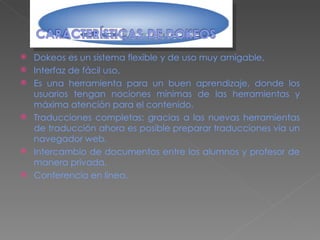 Dokeos es un sistema flexible y de uso muy amigable,  Interfaz de fácil uso, Es una herramienta para un buen aprendizaje, donde los usuarios tengan nociones mínimas de las herramientas y máxima atención para el contenido, Traducciones completas: gracias a las nuevas herramientas de traducción ahora es posible preparar traducciones vía un navegador web, Intercambio de documentos entre los alumnos y profesor de manera privada, Conferencia en línea. 