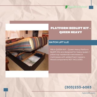 (303)233-6083
PLATFORM BEDLIFT KIT -
QUEEN HEAVY
HATCH LIFT LLC
PBLK-QUEEN HVY - Queen Heavy Platform
Bedlift Kits are designed for heavy queen /
pillow top residential mattresses or
mattresses with added foam toppers.
Wood components NOT INCLUDED.
hatchlift.com
 