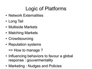 Logic of Platforms
● Network Externalities
● Long Tail
● Multiside Markets
● Matching Markets
● Crowdsourcing
● Reputation systems
=> How to manage ?
● Influencing behaviors to favour a global
response : gouvermentality
● Marketing : Nudges and Policies
 