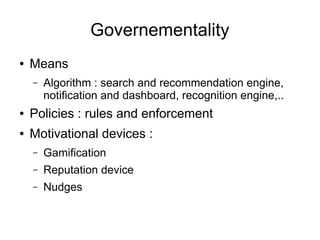 Governementality
● Means
– Algorithm : search and recommendation engine,
notification and dashboard, recognition engine,..
● Policies : rules and enforcement
● Motivational devices :
– Gamification
– Reputation device
– Nudges
 