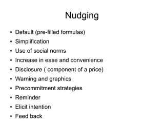 Nudging
● Default (pre-filled formulas)
● Simplification
● Use of social norms
● Increase in ease and convenience
● Disclosure ( component of a price)
● Warning and graphics
● Precommitment strategies
● Reminder
● Elicit intention
● Feed back
 