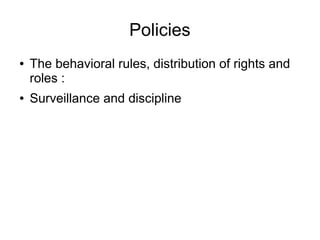 Policies
● The behavioral rules, distribution of rights and
roles :
● Surveillance and discipline
 