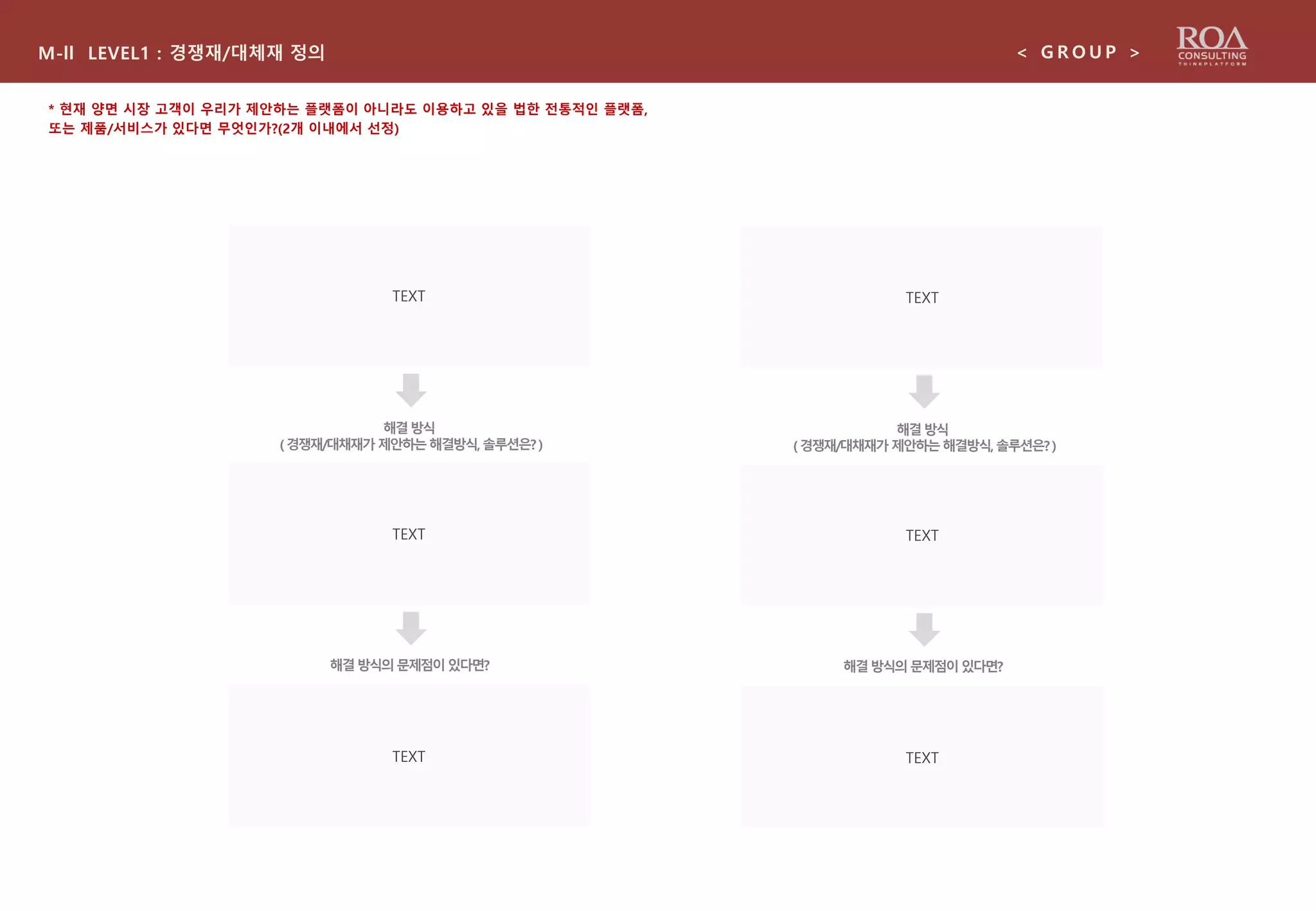 M-ll LEVEL1 : 경쟁재/대체재 정의 < G R O U P >
* 현재 양면 시장 고객이 우리가 제안하는 플랫폼이 아니라도 이용하고 있을 법한 전통적인 플랫폼,
또는 제품/서비스가 있다면 무엇인가?(2개 이내에서 선정)
TEXT
TEXT
해결방식의문제점이있다면?
TEXT
해결방식
(경쟁재/대채재가 제안하는해결방식,솔루션은?)
TEXT
TEXT
해결방식의문제점이있다면?
TEXT
해결방식
(경쟁재/대채재가 제안하는해결방식,솔루션은?)
 