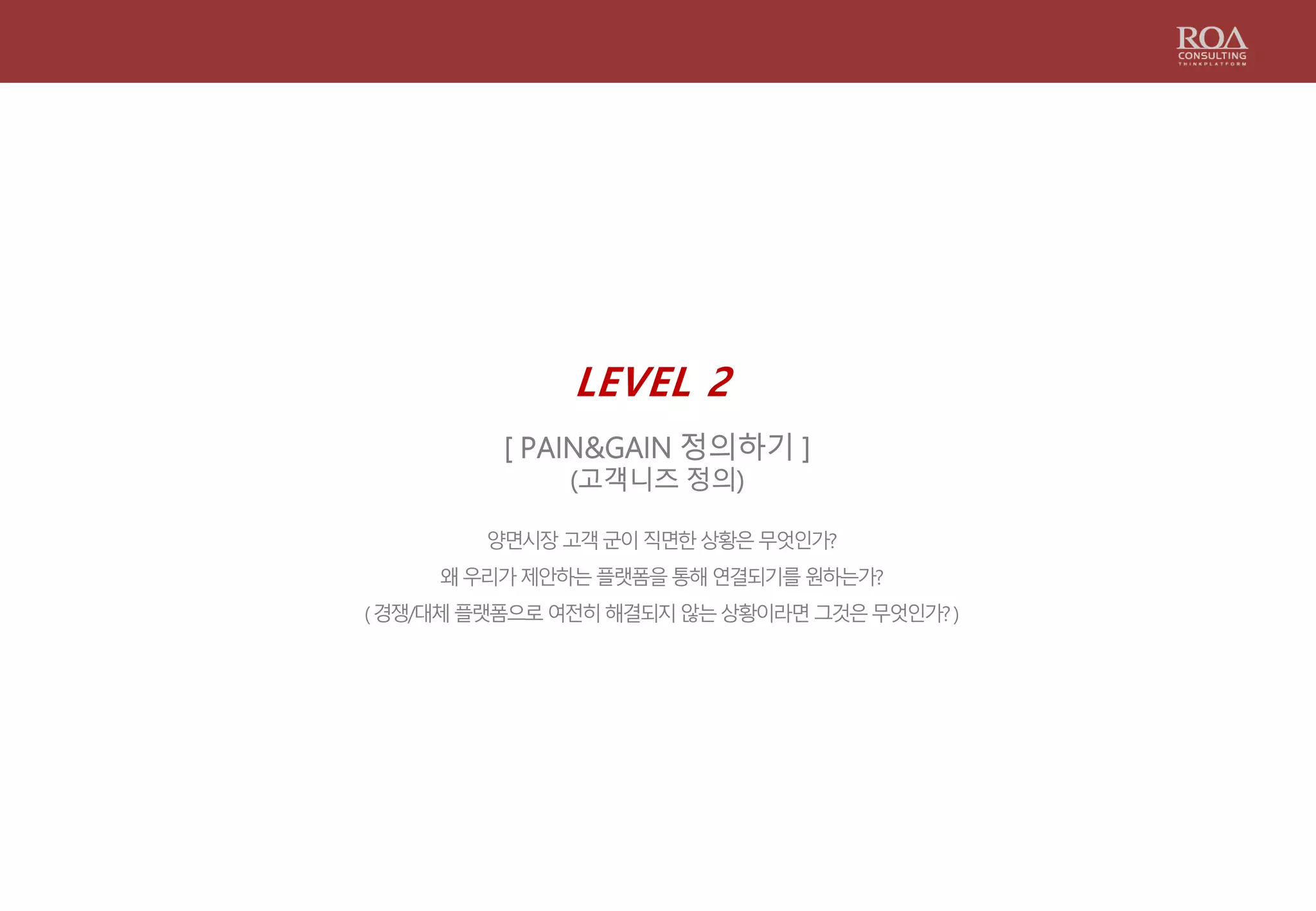 LEVEL 2
[ PAIN&GAIN 정의하기 ]
(고객니즈 정의)
양면시장고객군이직면한상황은무엇인가?
왜우리가제안하는플랫폼을통해연결되기를원하는가?
(경쟁/대체플랫폼으로여전히해결되지않는상황이라면그것은무엇인가?)
 