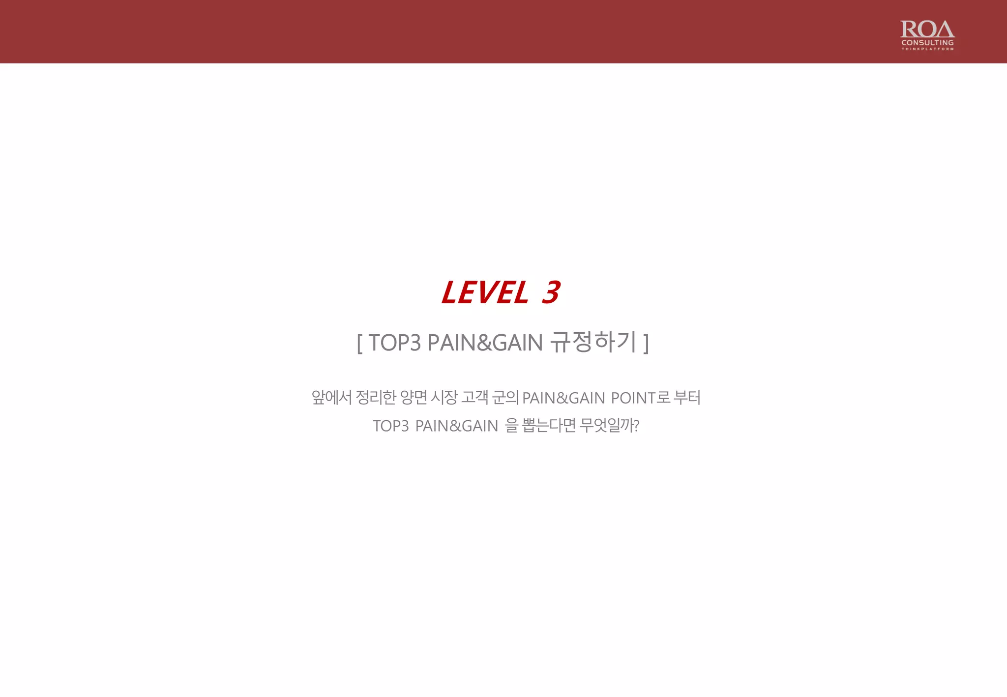 LEVEL 3
[ TOP3 PAIN&GAIN 규정하기 ]
앞에서정리한양면시장고객군의PAIN&GAIN POINT로부터
TOP3 PAIN&GAIN 을뽑는다면무엇일까?
 