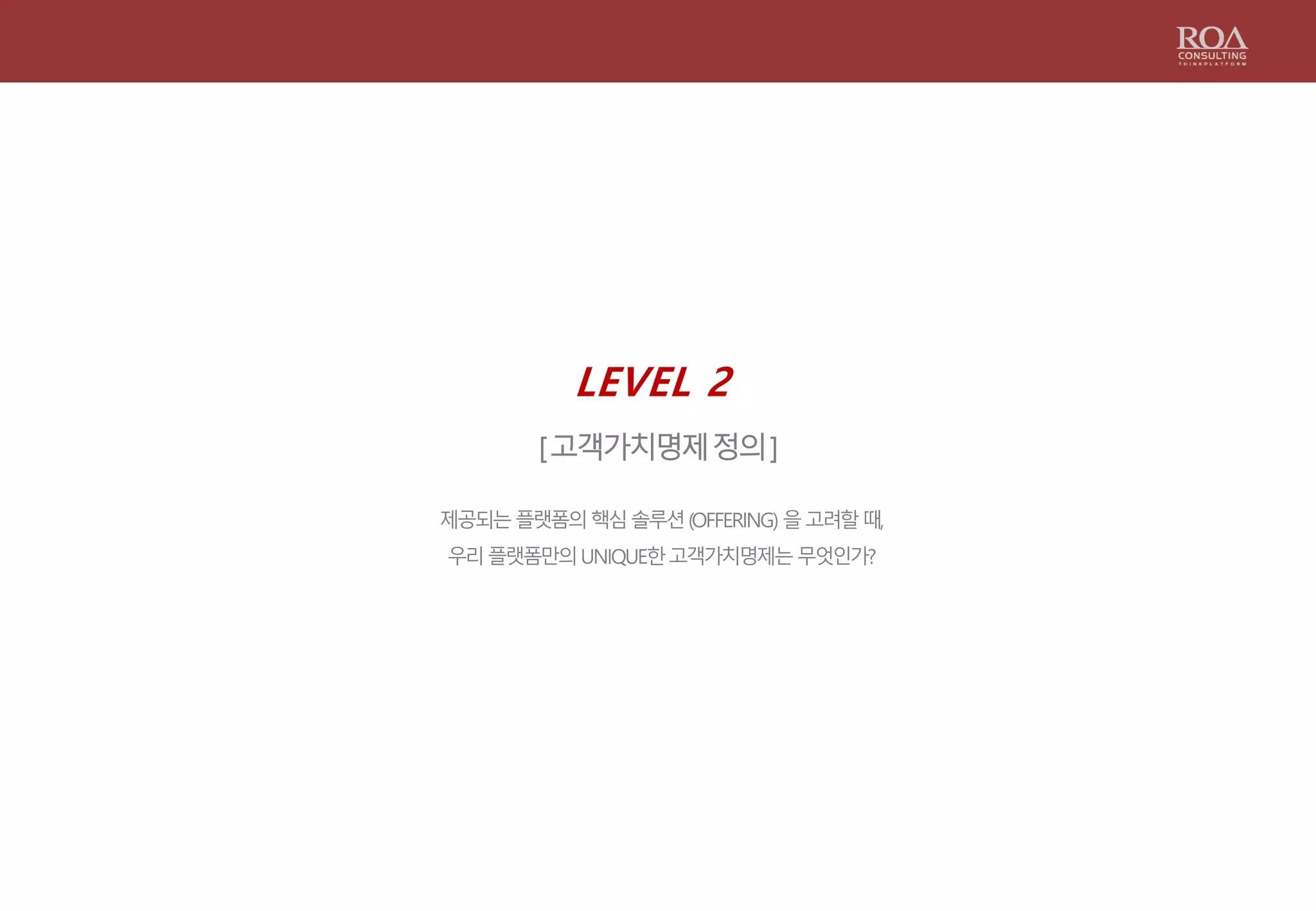 LEVEL 2
[고객가치명제정의]
제공되는플랫폼의핵심솔루션(OFFERING) 을고려할때,
우리플랫폼만의UNIQUE한고객가치명제는무엇인가?
 