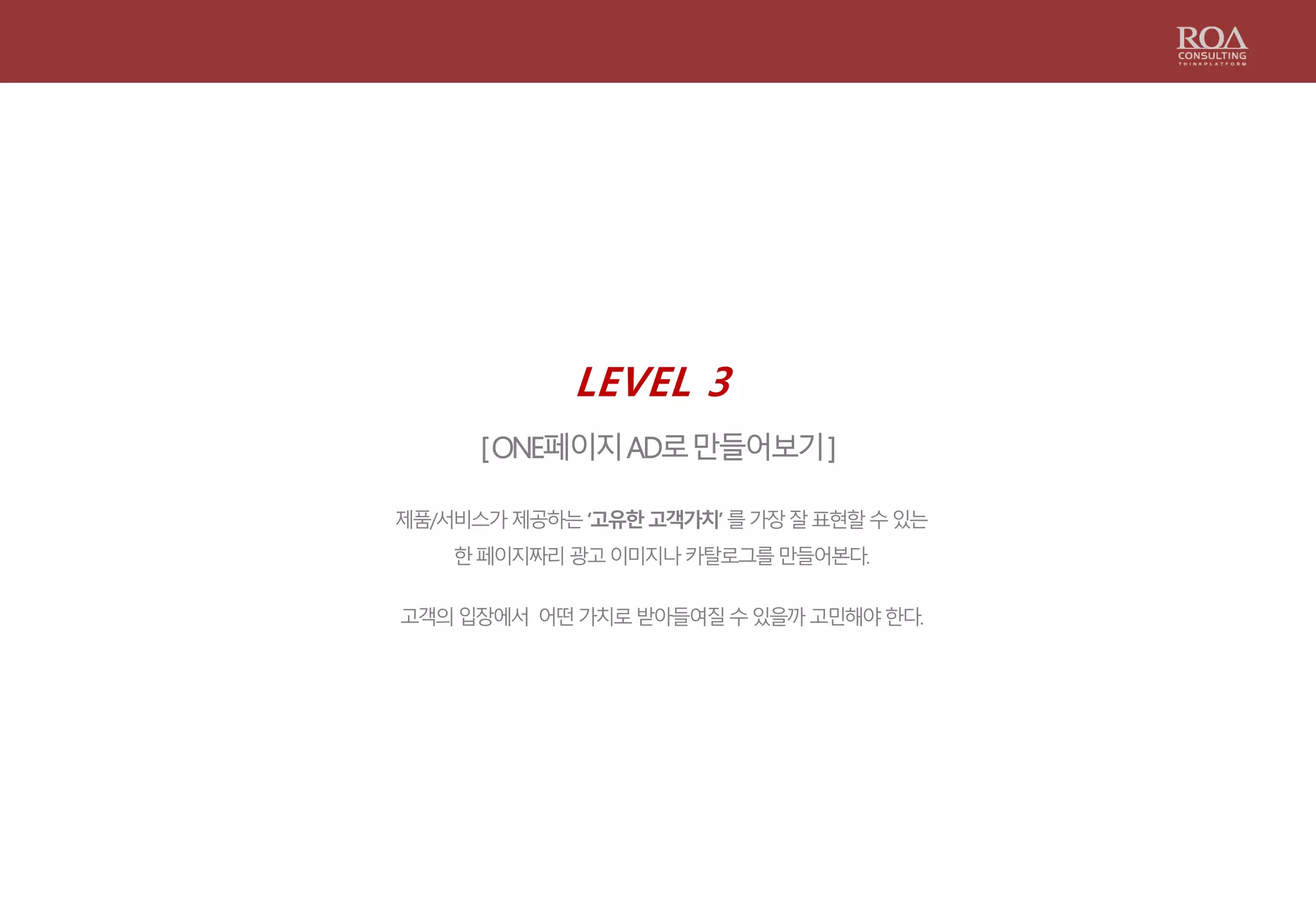 LEVEL 3
[ONE페이지AD로만들어보기]
제품/서비스가제공하는‘고유한고객가치’를가장잘표현할수있는
한페이지짜리광고이미지나카탈로그를만들어본다.
고객의입장에서 어떤가치로받아들여질수있을까고민해야한다.
 