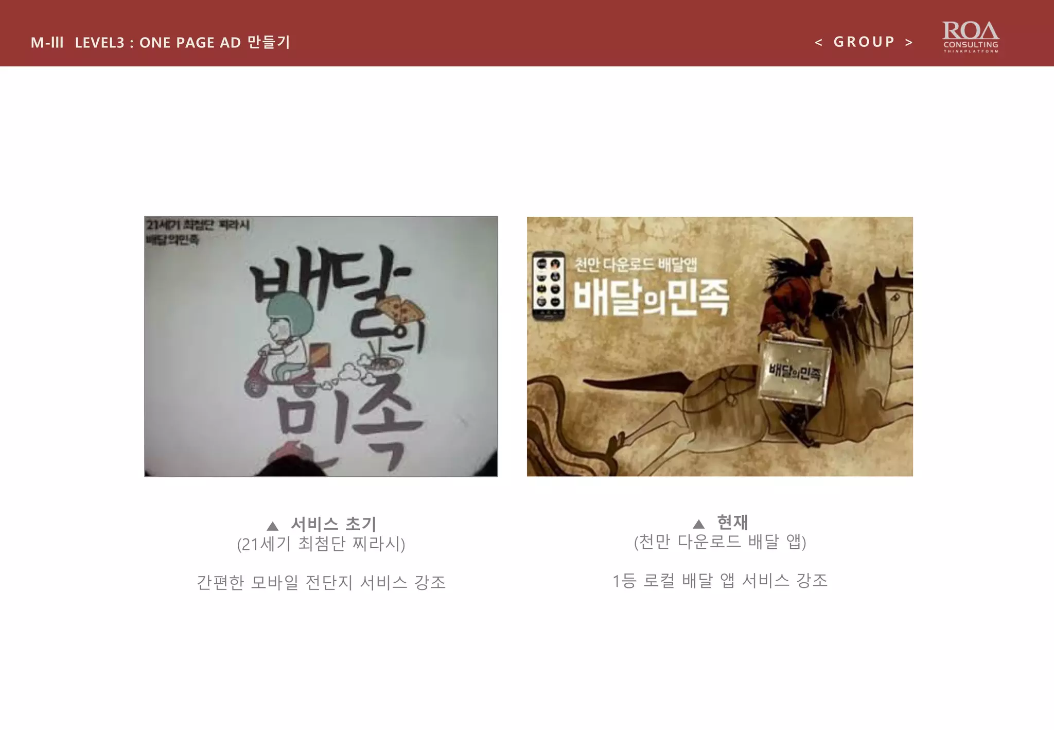 M-lll LEVEL3 : ONE PAGE AD 만들기 < G R O U P >
▲ 서비스 초기
(21세기 최첨단 찌라시)
간편한 모바일 전단지 서비스 강조
▲ 현재
(천만 다운로드 배달 앱)
1등 로컬 배달 앱 서비스 강조
 