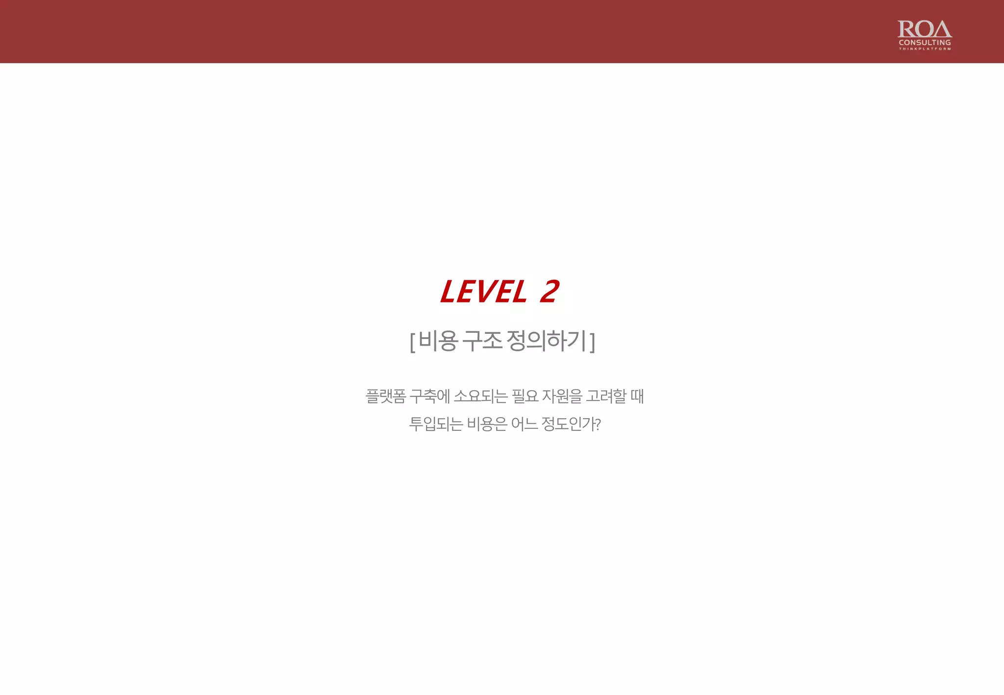 LEVEL 2
[비용구조정의하기]
플랫폼구축에소요되는필요자원을고려할때
투입되는비용은어느정도인가?
 