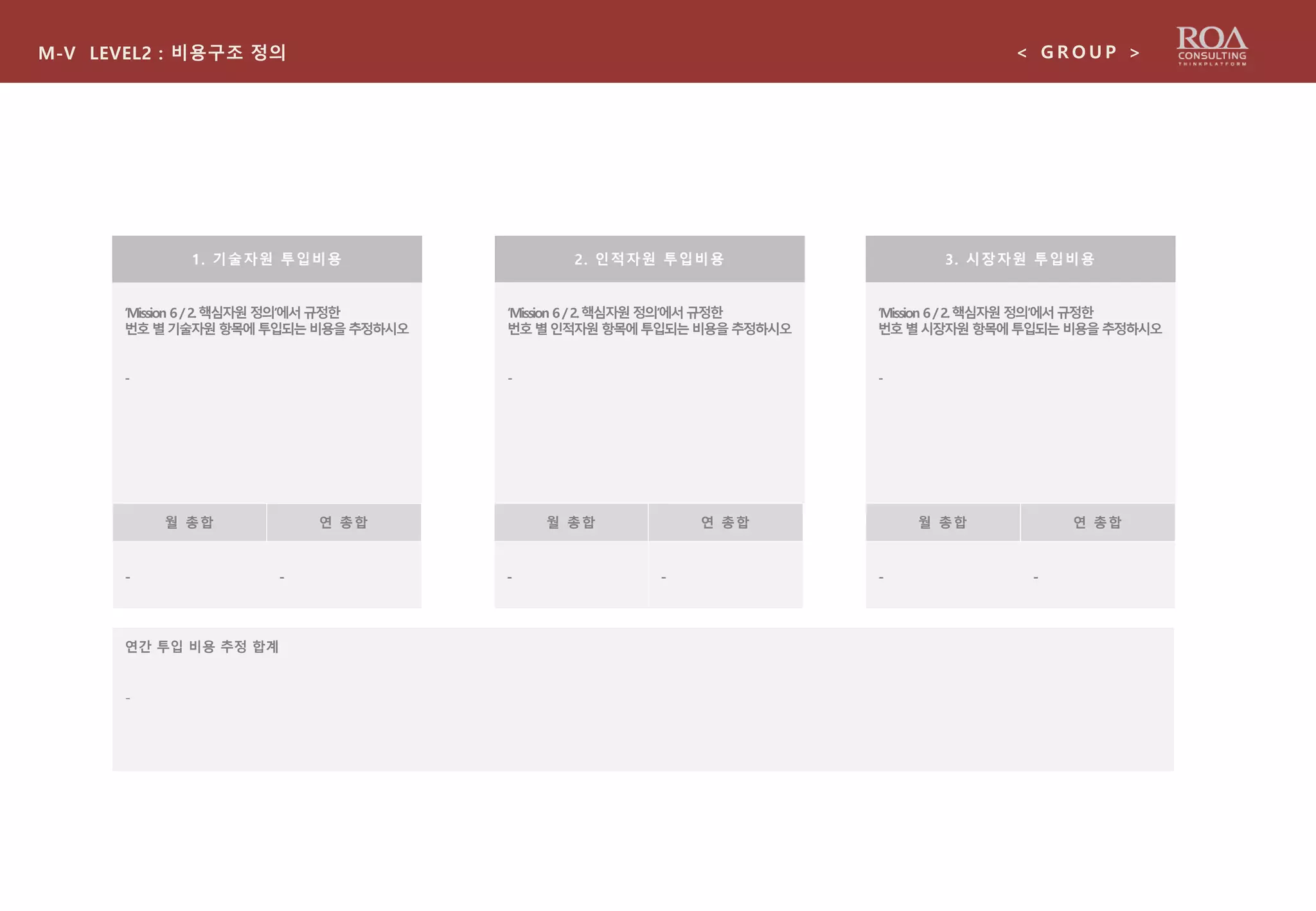 ‘Mission 6/2.핵심자원 정의’에서규정한
번호별기술자원항목에투입되는비용을추정하시오
-
M-V LEVEL2 : 비용구조 정의 < G R O U P >
1. 기술자원 투입비용 2. 인적자원 투입비용 3. 시장자원 투입비용
‘Mission 6/2.핵심자원정의’에서규정한
번호별인적자원항목에투입되는비용을추정하시오
-
‘Mission 6/2.핵심자원정의’에서규정한
번호별시장자원항목에투입되는비용을추정하시오
-
월 총합 연 총합
-
월 총합 연 총합 월 총합 연 총합
- -- --
연간 투입 비용 추정 합계
-
 
