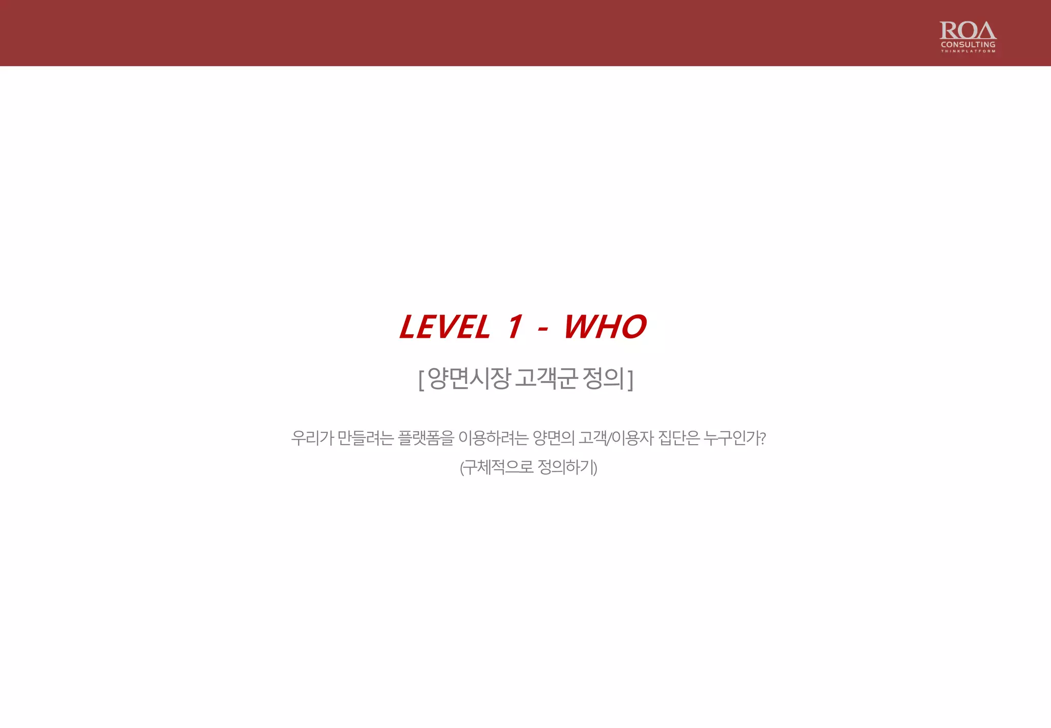 LEVEL 1 - WHO
[양면시장고객군정의]
우리가만들려는플랫폼을이용하려는양면의고객/이용자집단은누구인가?
(구체적으로정의하기)
 