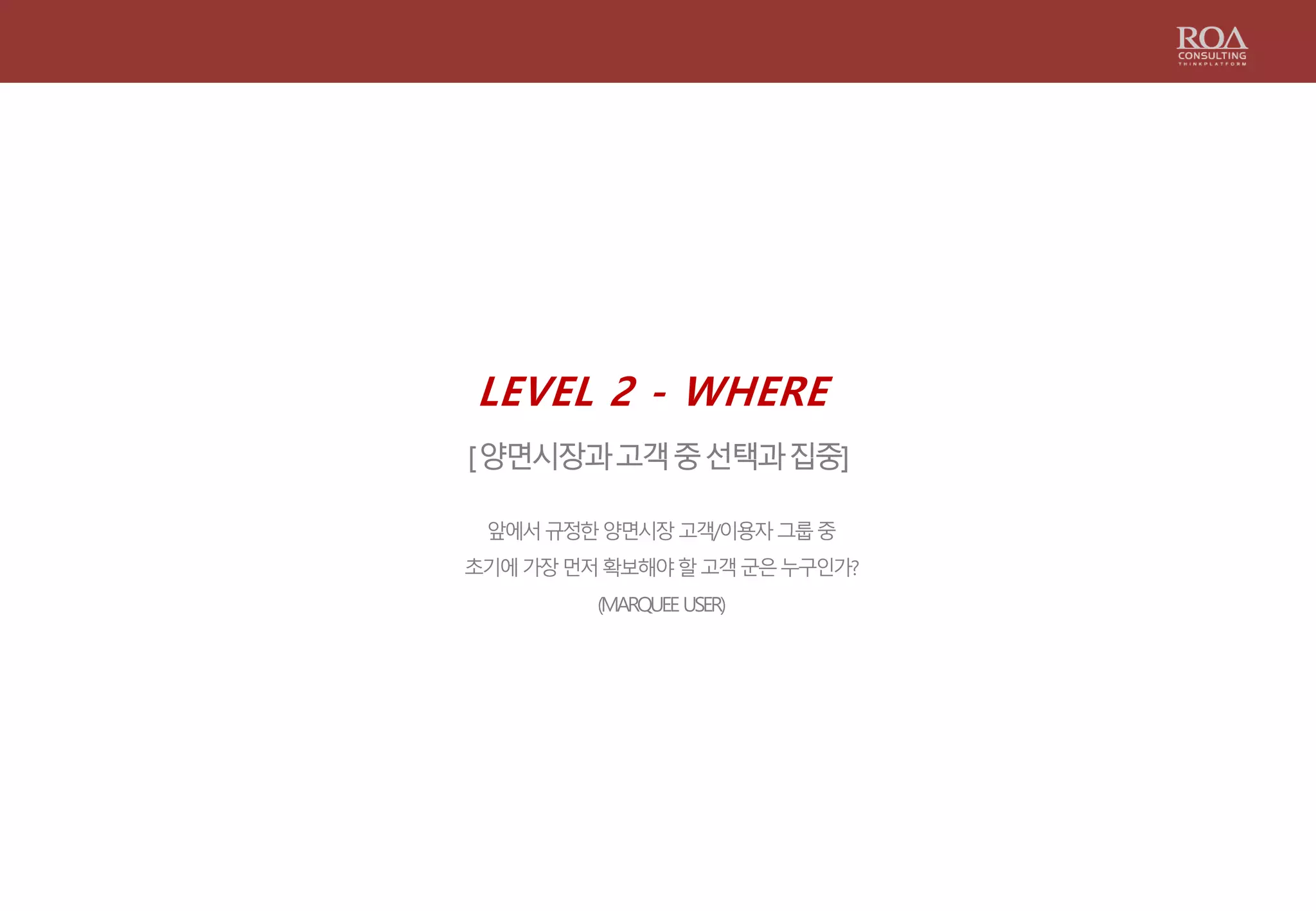 LEVEL 2 - WHERE
[양면시장과고객중선택과집중]
앞에서규정한양면시장고객/이용자그룹중
초기에가장먼저확보해야할고객군은누구인가?
(MARQUEEUSER)
 