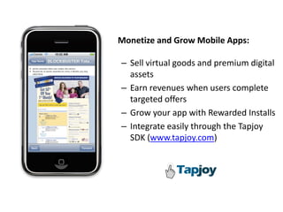 Monetize and Grow Mobile Apps: 

– Sell virtual goods and premium digital 
  assets
– Earn revenues when users complete 
  targeted offers
– Grow your app with Rewarded Installs
– Integrate easily through the Tapjoy
  SDK (www.tapjoy.com) 
 