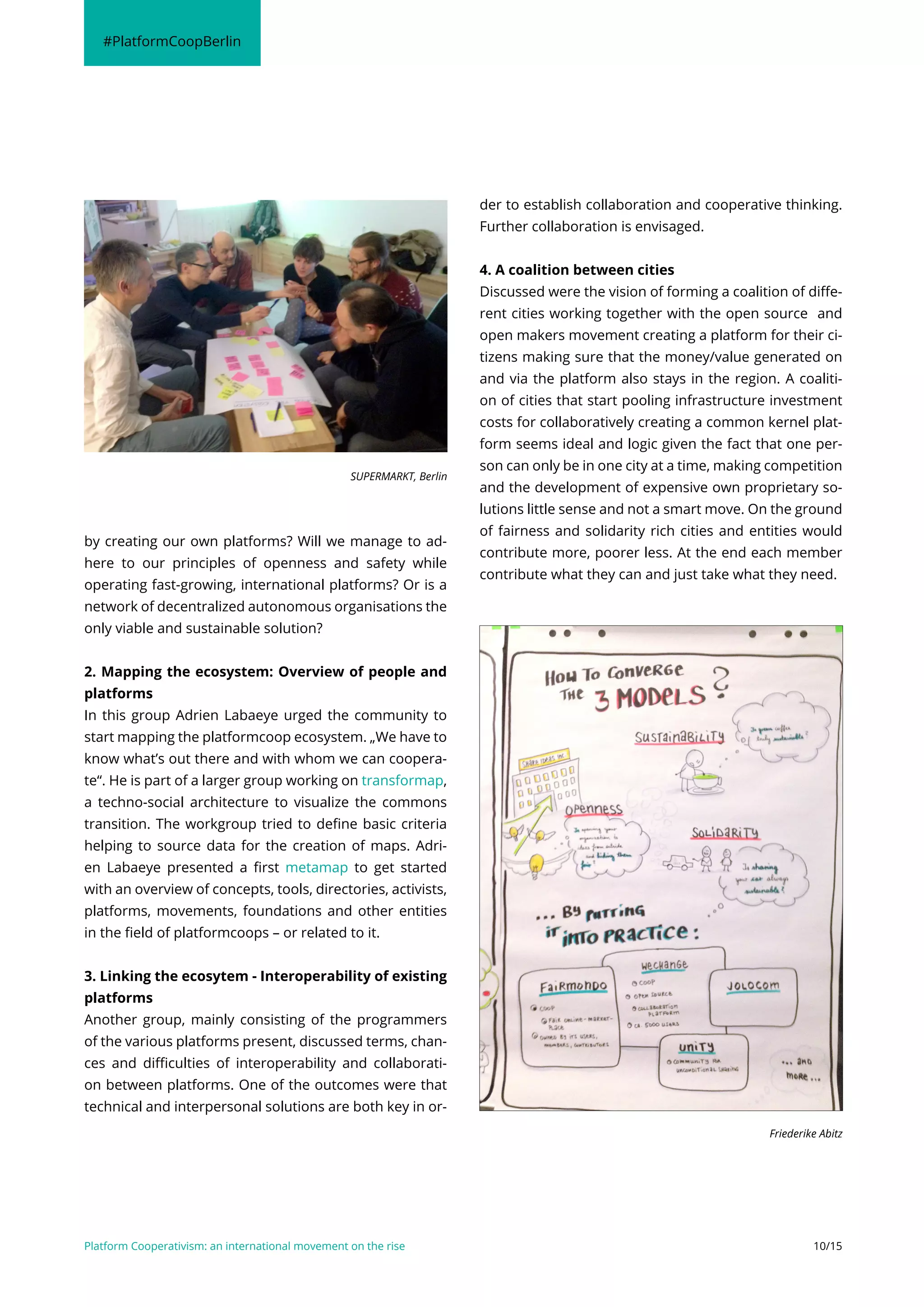 Platform Cooperativism: an international movement on the rise 10/15
by creating our own platforms? Will we manage to ad-
here to our principles of openness and safety while
operating fast-growing, international platforms? Or is a
network of decentralized autonomous organisations the
only viable and sustainable solution?
2. Mapping the ecosystem: Overview of people and
platforms
In this group Adrien Labaeye urged the community to
start mapping the platformcoop ecosystem. „We have to
know what’s out there and with whom we can coopera-
te“. He is part of a larger group working on transformap,
a techno-social architecture to visualize the commons
transition. The workgroup tried to define basic criteria
helping to source data for the creation of maps. Adri-
en Labaeye presented a first metamap to get started
with an overview of concepts, tools, directories, activists,
platforms, movements, foundations and other entities
in the field of platformcoops – or related to it.
3. Linking the ecosytem - Interoperability of existing
platforms
Another group, mainly consisting of the programmers
of the various platforms present, discussed terms, chan-
ces and difficulties of interoperability and collaborati-
on between platforms. One of the outcomes were that
technical and interpersonal solutions are both key in or-
der to establish collaboration and cooperative thinking.
Further collaboration is envisaged.
4. A coalition between cities
Discussed were the vision of forming a coalition of diffe-
rent cities working together with the open source and
open makers movement creating a platform for their ci-
tizens making sure that the money/value generated on
and via the platform also stays in the region. A coaliti-
on of cities that start pooling infrastructure investment
costs for collaboratively creating a common kernel plat-
form seems ideal and logic given the fact that one per-
son can only be in one city at a time, making competition
and the development of expensive own proprietary so-
lutions little sense and not a smart move. On the ground
of fairness and solidarity rich cities and entities would
contribute more, poorer less. At the end each member
contribute what they can and just take what they need.
#PlatformCoopBerlin
Friederike Abitz
SUPERMARKT, Berlin
 