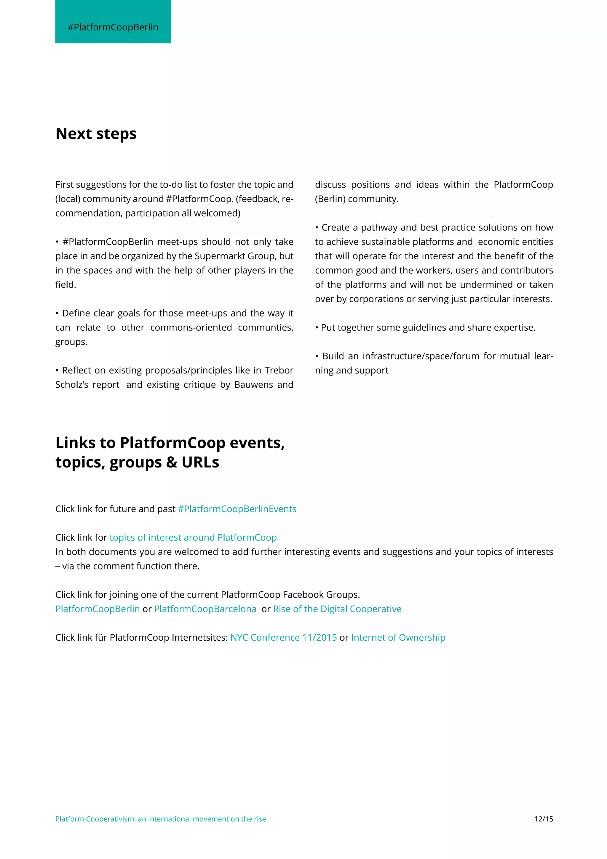 Platform Cooperativism: an international movement on the rise 12/15
First suggestions for the to-do list to foster the topic and
(local) community around #PlatformCoop. (feedback, re-
commendation, participation all welcomed)
• #PlatformCoopBerlin meet-ups should not only take
place in and be organized by the Supermarkt Group, but
in the spaces and with the help of other players in the
field.
• Define clear goals for those meet-ups and the way it
can relate to other commons-oriented communties,
groups.
• Reflect on existing proposals/principles like in Trebor
Scholz‘s report and existing critique by Bauwens and
discuss positions and ideas within the PlatformCoop
(Berlin) community.
• Create a pathway and best practice solutions on how
to achieve sustainable platforms and economic entities
that will operate for the interest and the benefit of the
common good and the workers, users and contributors
of the platforms and will not be undermined or taken
over by corporations or serving just particular interests.
• Put together some guidelines and share expertise.
• Build an infrastructure/space/forum for mutual lear-
ning and support
Next steps
#PlatformCoopBerlin
Click link for future and past #PlatformCoopBerlinEvents
Click link for topics of interest around PlatformCoop
In both documents you are welcomed to add further interesting events and suggestions and your topics of interests
– via the comment function there.
Click link for joining one of the current PlatformCoop Facebook Groups.
PlatformCoopBerlin or PlatformCoopBarcelona or Rise of the Digital Cooperative
Click link für PlatformCoop Internetsites: NYC Conference 11/2015 or Internet of Ownership
Links to PlatformCoop events,
topics, groups & URLs
 