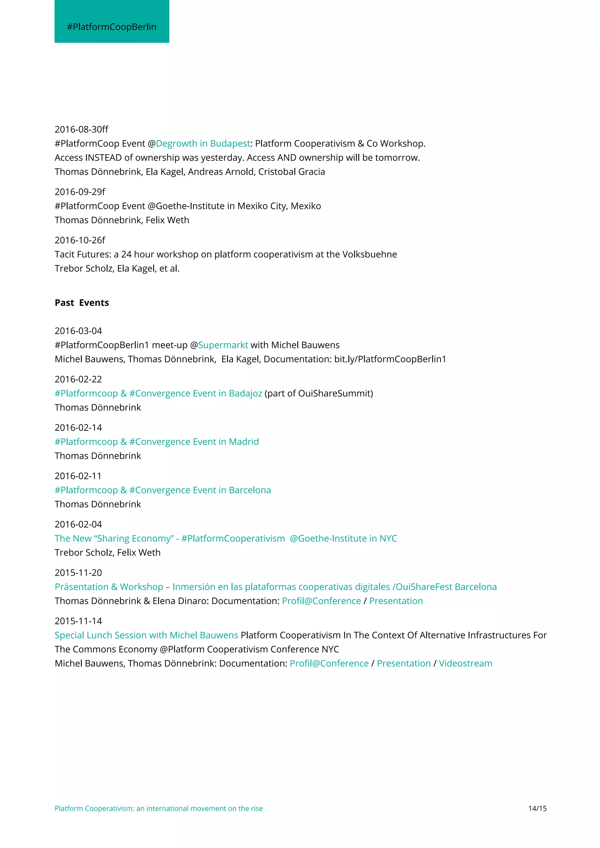 Platform Cooperativism: an international movement on the rise 14/15
#PlatformCoopBerlin
2016-08-30ff
#PlatformCoop Event @Degrowth in Budapest: Platform Cooperativism & Co Workshop.
Access INSTEAD of ownership was yesterday. Access AND ownership will be tomorrow.
Thomas Dönnebrink, Ela Kagel, Andreas Arnold, Cristobal Gracia
2016-09-29f
#PlatformCoop Event @Goethe-Institute in Mexiko City, Mexiko
Thomas Dönnebrink, Felix Weth
2016-10-26f
Tacit Futures: a 24 hour workshop on platform cooperativism at the Volksbuehne
Trebor Scholz, Ela Kagel, et al.
Past Events
2016-03-04
#PlatformCoopBerlin1 meet-up @Supermarkt with Michel Bauwens
Michel Bauwens, Thomas Dönnebrink, Ela Kagel, Documentation: bit.ly/PlatformCoopBerlin1
2016-02-22
#Platformcoop & #Convergence Event in Badajoz (part of OuiShareSummit)
Thomas Dönnebrink
2016-02-14
#Platformcoop & #Convergence Event in Madrid
Thomas Dönnebrink
2016-02-11
#Platformcoop & #Convergence Event in Barcelona
Thomas Dönnebrink
2016-02-04
The New “Sharing Economy” - #PlatformCooperativism @Goethe-Institute in NYC
Trebor Scholz, Felix Weth
2015-11-20
Präsentation & Workshop – Inmersión en las plataformas cooperativas digitales /OuiShareFest Barcelona
Thomas Dönnebrink & Elena Dinaro: Documentation: Profil@Conference / Presentation
2015-11-14
Special Lunch Session with Michel Bauwens Platform Cooperativism In The Context Of Alternative Infrastructures For
The Commons Economy @Platform Cooperativism Conference NYC
Michel Bauwens, Thomas Dönnebrink: Documentation: Profil@Conference / Presentation / Videostream
 