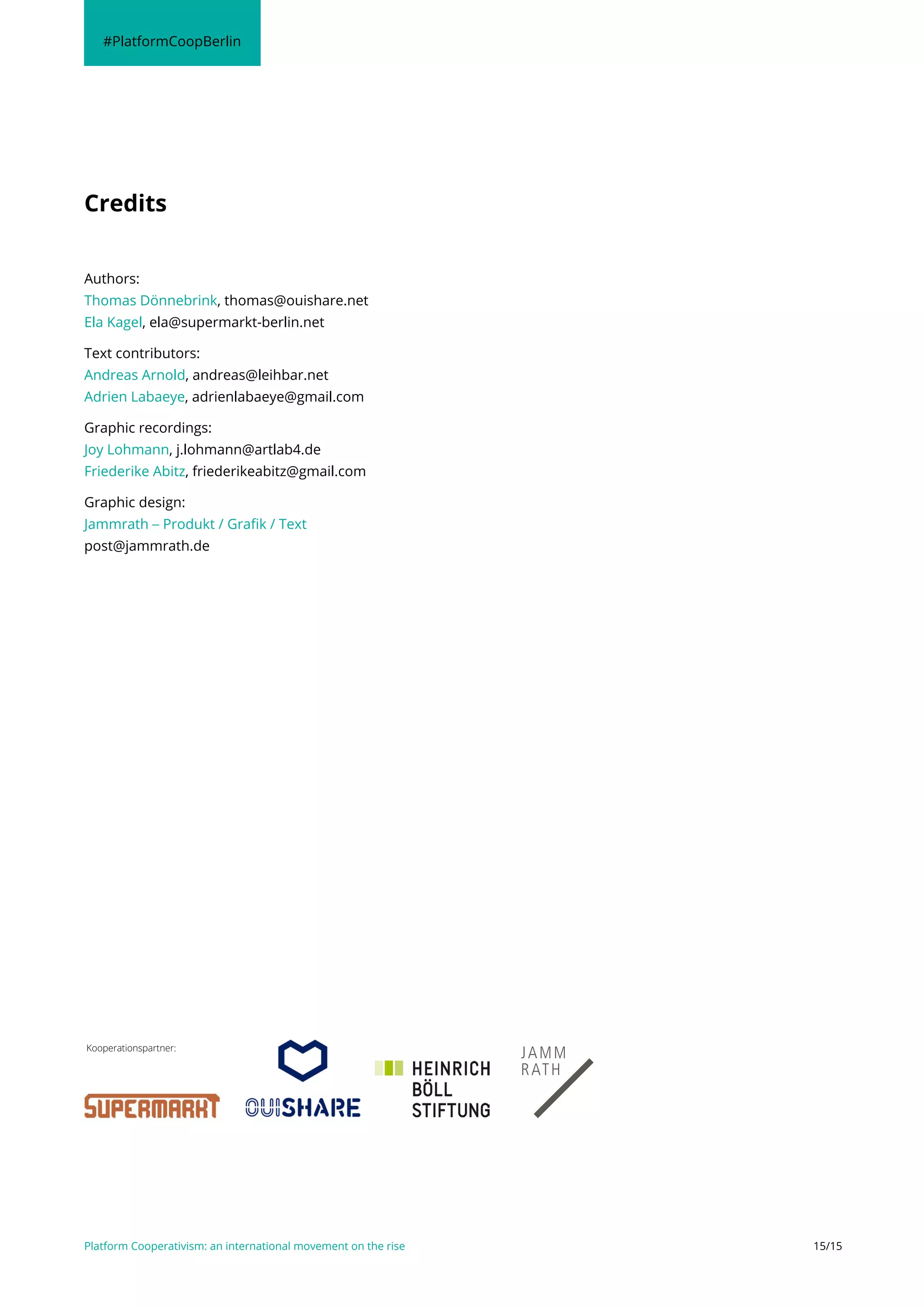 Platform Cooperativism: an international movement on the rise 15/15
Authors:
Thomas Dönnebrink, thomas@ouishare.net
Ela Kagel, ela@supermarkt-berlin.net
Text contributors:
Andreas Arnold, andreas@leihbar.net
Adrien Labaeye, adrienlabaeye@gmail.com
Graphic recordings:
Joy Lohmann, j.lohmann@artlab4.de
Friederike Abitz, friederikeabitz@gmail.com
Graphic design:
Jammrath – Produkt / Grafik / Text
post@jammrath.de
Credits
#PlatformCoopBerlin
Kooperationspartner:
 