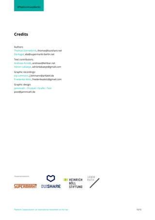 Platform Cooperativism: an international movement on the rise 15/15
Authors:
Thomas Dönnebrink, thomas@ouishare.net
Ela Kagel, ela@supermarkt-berlin.net
Text contributors:
Andreas Arnold, andreas@leihbar.net
Adrien Labaeye, adrienlabaeye@gmail.com
Graphic recordings:
Joy Lohmann, j.lohmann@artlab4.de
Friederike Abitz, friederikeabitz@gmail.com
Graphic design:
Jammrath – Produkt / Grafik / Text
post@jammrath.de
Credits
#PlatformCoopBerlin
Kooperationspartner:
 