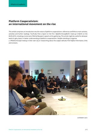Platform Cooperativism:
an international movement on the rise
This article comprises an introduction into the notion of platform cooperativism, references and links to main activists,
activities and further readings. You’ll also find a report on the first #platformCoopBerlin meet-up in Berlin on the
04.03.2016, including a transcript of Michel Bauwen’s speech at this gathering. This article might be useful for whoever
wants to get a basic or better understanding of platform cooperativism. People intending to organise
a #PlatformCoopX meetup in their own city or researching about the subject will also find helpful information, links
and contacts.
Platform Cooperativism: an international movement on the rise 2/15
#PlatformCoopBerlin
SUPERMARKT, Berlin
 