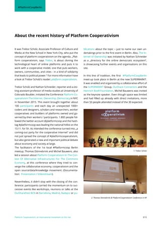 Platform Cooperativism: an international movement on the rise 3/15
It was Trebor Scholz, Associate Professor of Culture and
Media at the New School in New York City, who put the
concept of platform cooperativism on the agenda. „Plat-
form cooperativism, says Trebor, is about cloning the
technological heart of online platforms and puts it to
work with a cooperative model, one that puts workers,
owners, communities, and cities - in a kind of solidarity
that leads to political power.“ For more information have
a look at Trebor Scholz’s reader: platform cooperativism.
Trebor Scholz and Nathan Schneider, reporter and a visi-
ting assistant professor of media studies at University of
Colorado Boulder, initiated the Conference Platform Co-
operativism The Internet. Ownership. Democracy in NYC
in November 2015. This event brought together about
100 participants and each day an unexpected 1000+
coders and designers, scholars and researchers, worker
cooperatives and builders of platforms owned and go-
verned by their workers / participants. 1.800 people fol-
lowed the twitter-account @platformcoop and the hash-
tag #platformcoop was leading the national hitlist on the
13.11. for 5h. As intended the conference turned into „a
coming-out party for the cooperative Internet“ and did
not just spread the concept of #platformcooperativism,
but also generated a new and important political debate
about economy and society at large.
The facilitators of the 1st local #Platformcoop Berlin
meetup, Thomas Dönnebrink and Michel Bauwens, also
led a session about Platform Cooperativism In The Con-
text Of Alternative Infrastructures For The Commons
Economy, at this conference where they tried to con-
verge the collaborative economy, cooperativism and the
open source/data/knowledge movement. (Documenta-
tion: Presentation / Videostream).
Nevertheless, it didn’t stop with the closing of the con-
ference: participants carried the momentum on to suc-
cessive events like workshops, reunions or talks at the
OuiShareFest BCN in Barcelona, Madrid, Badajoz or pu-
blications about the topic – just to name our own un-
dertakings prior to the first event in Berlin. Also, The In-
ternet of Ownership was initiated by Nathan Schneider
as a „directory for the online democratic ecosystem“,
is showcasing further events and organisations on this
site.
In this line of tradition, the first #PlatformCoopBerlin
meet-up took place in Berlin at the new SUPERMARKT.
It was enabled and organized by a collaborative effort of
the SUPERMARKT Group, OuiShare Connectors and the
Heinrich Boell-Foundation. Michel Bauwens was invited
as the keynote speaker. Even though space was limited
and had filled up already with direct invitations, more
than 50 people attended instead of the 30 expected.
About the recent history of Platform Cooperativism
#PlatformCoopBerlin
2. Thomas Dönnebrink @ PlatformCooperativism Conference in NY
1. Trebor Scholz
 