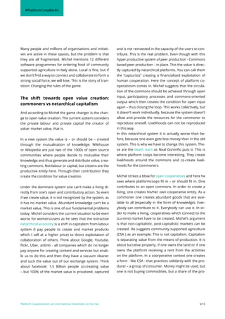Platform Cooperativism: an international movement on the rise 5/15
Many people and millions of organisations and initiati-
ves are active in these spaces, but the problem is that
they are all fragmented. Michel mentions 12 different
software programmes for ordering food of community
supported agriculture in Italy alone. Local is fine, but if
we don’t find a way to connect and collaborate to form a
strong social force, we will lose. This is the story of tran-
sition: Changing the rules of the game.
The shift towards open value creation:
commoners vs netarchical capitalism
And according to Michel the game changer is the chan-
ge to open value creation. The current system considers
the private labour and private capital the creator of
value: market value, that is.
In a new system the value is – or should be – created
through the mutualisation of knowledge: Wikihouse
or Wikipedia are just two of the 1000s of open source
communities where people decide to mutualise their
knowledge and thus generate and distribute value, crea-
ting commons. Not labour or capital, but citizens are the
productive entity here. Through their contribution they
create the condition for value creation.
Under the dominant system one can’t make a living di-
rectly from one’s open and contributory action. So even
if we create value, it is not recognized by the system, as
it has no market value. Abundant knowledge can’t be a
market value. This is one of our fundamental problems
today. Michel considers the current situation to be even
worse for workers/users as he sees that the extractive
netarchical economy is a shift in capitalism from labour
system (I pay people to create and market products
which I sell at a higher price) to direct exploitation of
collaboration of others. Think about Google, Youtube,
flickr, Uber, airbnb - all companies which do no longer
pay anyone for creating content and services but enab-
le us to do this and then they have a vacuum cleaner
and suck the value out of our exchange system. Think
about facebook: 1,5 Billion people co-creating value
– but 100% of the market value is privatized, captured
and is not reinvested in the capacity of the users to con-
tribute. This is the real problem. Even though with this
hyper productive system of peer production - Commons
based peer production - in place. This the value is direc-
tly captured by netarchical platforms. You can call them
the “capturists” creating a financialised exploitation of
human cooperation. Here the concept of platform co-
operativism comes in. Michel suggests that the circula-
tion of the commons should be achieved through open
input, participatory processes and commons-oriented
output which then creates the condition for open input
again – thus closing the loop. This works collectively, but
it doesn’t work individually, because the system doesn’t
allow and provide the resources for the commoner to
reproduce oneself. Livelihoods can not be reproduced
in this way.
In this netarchical system it is actually worse than be-
fore, because one even gets less money than in the old
system. This is why we have to change this system. The-
se are the death stars as Neal Gorenflo puts it. This is
where platform coops become interesting. They create
livelihoods around the commons and co-create liveli-
hoods for the commoners.
Michel strikes a blow for open cooperatives and here he
sees where platformcoops fit in – or should fit in. One
contributes to an open commons. In order to create a
living, one creates his/her own cooperative entity. As a
commoner one creates abundant goods that are avai-
lable to all (especially in the form of knowledge). Ever-
ybody can contribute to it. Everybody can use it. In or-
der to make a living, cooperatives which connect to the
(current) market have to be created. Michel’s argument
is that non-capitalistic, post-capitalistic markets can be
created. He suggests community supported agriculture
(CSA ) as an example: This is not capitalism. Capitalism
is separating value from the means of production. It is
about lucrative property, if one owns the land or if one
owns the platform receiving a rent from the activities
on the platform. In a coorporative context one creates
a form - like CSA - that practices solidarity with the pro-
ducer – a group of consumer. Money might be used, but
one is not buying commodities, but a share of the pro-
#PlatformCoopBerlin
 