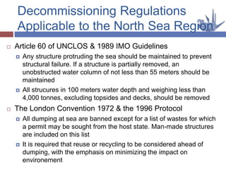  Article 60 of UNCLOS & 1989 IMO Guidelines
 Any structure protruding the sea should be maintained to prevent
structural failure. If a structure is partially removed, an
unobstructed water column of not less than 55 meters should be
maintained
 All strucures in 100 meters water depth and weighing less than
4,000 tonnes, excluding topsides and decks, should be removed
 The London Convention 1972 & the 1996 Protocol
 All dumping at sea are banned except for a list of wastes for which
a permit may be sought from the host state. Man-made structures
are included on this list
 It is required that reuse or recycling to be considered ahead of
dumping, with the emphasis on minimizing the impact on
environement
Decommissioning Regulations
Applicable to the North Sea Region
 