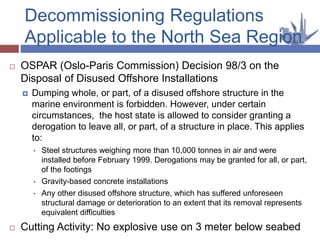  OSPAR (Oslo-Paris Commission) Decision 98/3 on the
Disposal of Disused Offshore Installations
 Dumping whole, or part, of a disused offshore structure in the
marine environment is forbidden. However, under certain
circumstances, the host state is allowed to consider granting a
derogation to leave all, or part, of a structure in place. This applies
to:
• Steel structures weighing more than 10,000 tonnes in air and were
installed before February 1999. Derogations may be granted for all, or part,
of the footings
• Gravity-based concrete installations
• Any other disused offshore structure, which has suffered unforeseen
structural damage or deterioration to an extent that its removal represents
equivalent difficulties
 Cutting Activity: No explosive use on 3 meter below seabed
Decommissioning Regulations
Applicable to the North Sea Region
 