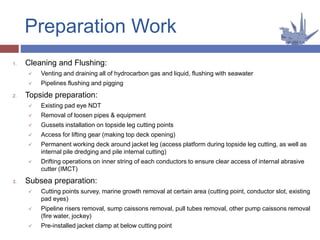 Preparation Work
1. Cleaning and Flushing:
 Venting and draining all of hydrocarbon gas and liquid, flushing with seawater
 Pipelines flushing and pigging
2. Topside preparation:
 Existing pad eye NDT
 Removal of loosen pipes & equipment
 Gussets installation on topside leg cutting points
 Access for lifting gear (making top deck opening)
 Permanent working deck around jacket leg (access platform during topside leg cutting, as well as
internal pile dredging and pile internal cutting)
 Drifting operations on inner string of each conductors to ensure clear access of internal abrasive
cutter (IMCT)
3. Subsea preparation:
 Cutting points survey, marine growth removal at certain area (cutting point, conductor slot, existing
pad eyes)
 Pipeline risers removal, sump caissons removal, pull tubes removal, other pump caissons removal
(fire water, jockey)
 Pre-installed jacket clamp at below cutting point
 
