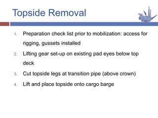 1. Preparation check list prior to mobilization: access for
rigging, gussets installed
2. Lifting gear set-up on existing pad eyes below top
deck
3. Cut topside legs at transition pipe (above crown)
4. Lift and place topside onto cargo barge
Topside Removal
 