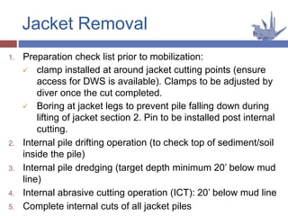1. Preparation check list prior to mobilization:
 clamp installed at around jacket cutting points (ensure
access for DWS is available). Clamps to be adjusted by
diver once the cut completed.
 Boring at jacket legs to prevent pile falling down during
lifting of jacket section 2. Pin to be installed post internal
cutting.
2. Internal pile drifting operation (to check top of sediment/soil
inside the pile)
3. Internal pile dredging (target depth minimum 20’ below mud
line)
4. Internal abrasive cutting operation (ICT): 20’ below mud line
5. Complete internal cuts of all jacket piles
Jacket Removal
 