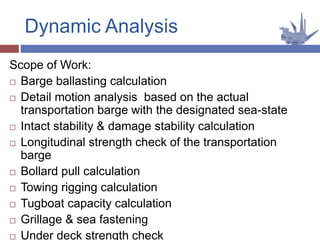 Scope of Work:
 Barge ballasting calculation
 Detail motion analysis based on the actual
transportation barge with the designated sea-state
 Intact stability & damage stability calculation
 Longitudinal strength check of the transportation
barge
 Bollard pull calculation
 Towing rigging calculation
 Tugboat capacity calculation
 Grillage & sea fastening
 Under deck strength check
Dynamic Analysis
 