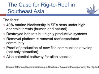 The Case for Rig-to-Reef in
Southeast Asia
The facts:
 40% marine biodiversity in SEA seas under high
endemic threats (human and natural)
 Destroyed habitats but highly productive systems
 Removal platform = removal reef associated
community
 Proof of production of new fish communities develop
(not only attraction)
 Also potential pathway for alien species
Source: Offshore Decommissioning in Southeast Asia and the opportunity for Rig-to-R
 