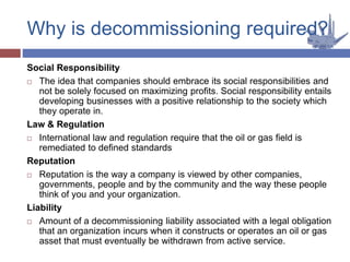 Social Responsibility
 The idea that companies should embrace its social responsibilities and
not be solely focused on maximizing profits. Social responsibility entails
developing businesses with a positive relationship to the society which
they operate in.
Law & Regulation
 International law and regulation require that the oil or gas field is
remediated to defined standards
Reputation
 Reputation is the way a company is viewed by other companies,
governments, people and by the community and the way these people
think of you and your organization.
Liability
 Amount of a decommissioning liability associated with a legal obligation
that an organization incurs when it constructs or operates an oil or gas
asset that must eventually be withdrawn from active service.
Why is decommissioning required?
 