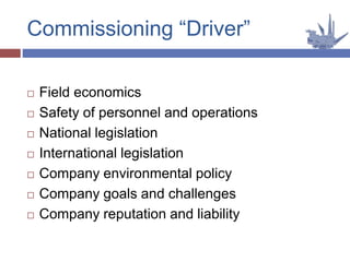  Field economics
 Safety of personnel and operations
 National legislation
 International legislation
 Company environmental policy
 Company goals and challenges
 Company reputation and liability
Commissioning “Driver”
 