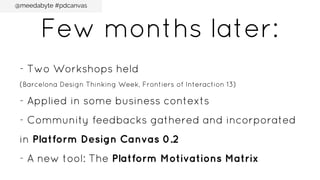 @meedabyte #pdcanvas

Few months later:
- Two Workshops held
(Barcelona Design Thinking Week, Frontiers of Interaction 13)

- Applied in some business contexts
- Community feedbacks gathered and incorporated
in Platform Design Canvas 0.2
- A new tool: The Platform Motivations Matrix

 
