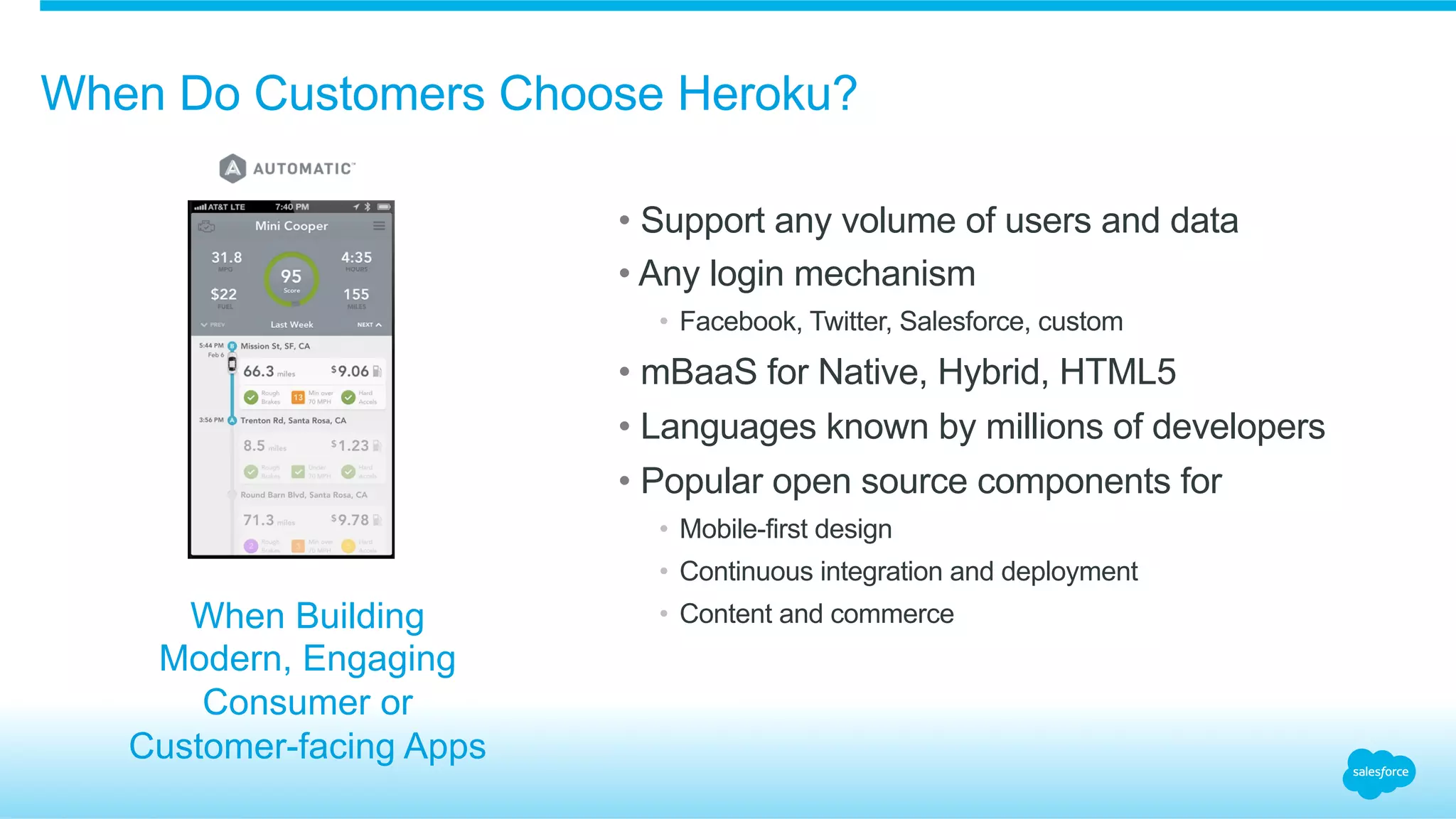 When Do Customers Choose Heroku?
• Support any volume of users and data
• Any login mechanism
•  Facebook, Twitter, Salesforce, custom
• mBaaS for Native, Hybrid, HTML5
• Languages known by millions of developers
• Popular open source components for
•  Mobile-first design
•  Continuous integration and deployment
•  Content and commerceWhen Building
Modern, Engaging
Consumer or
Customer-facing Apps
 