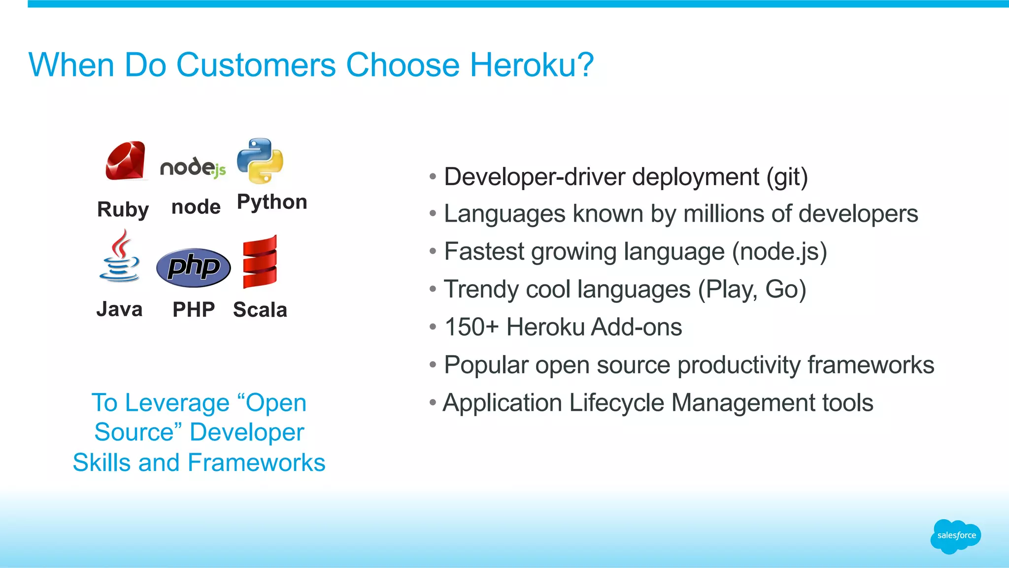 When Do Customers Choose Heroku?
• Developer-driver deployment (git)
• Languages known by millions of developers
• Fastest growing language (node.js)
• Trendy cool languages (Play, Go)
• 150+ Heroku Add-ons
• Popular open source productivity frameworks
• Application Lifecycle Management toolsTo Leverage “Open
Source” Developer
Skills and Frameworks
Ruby
Java
node
PHP
Python
Scala
 