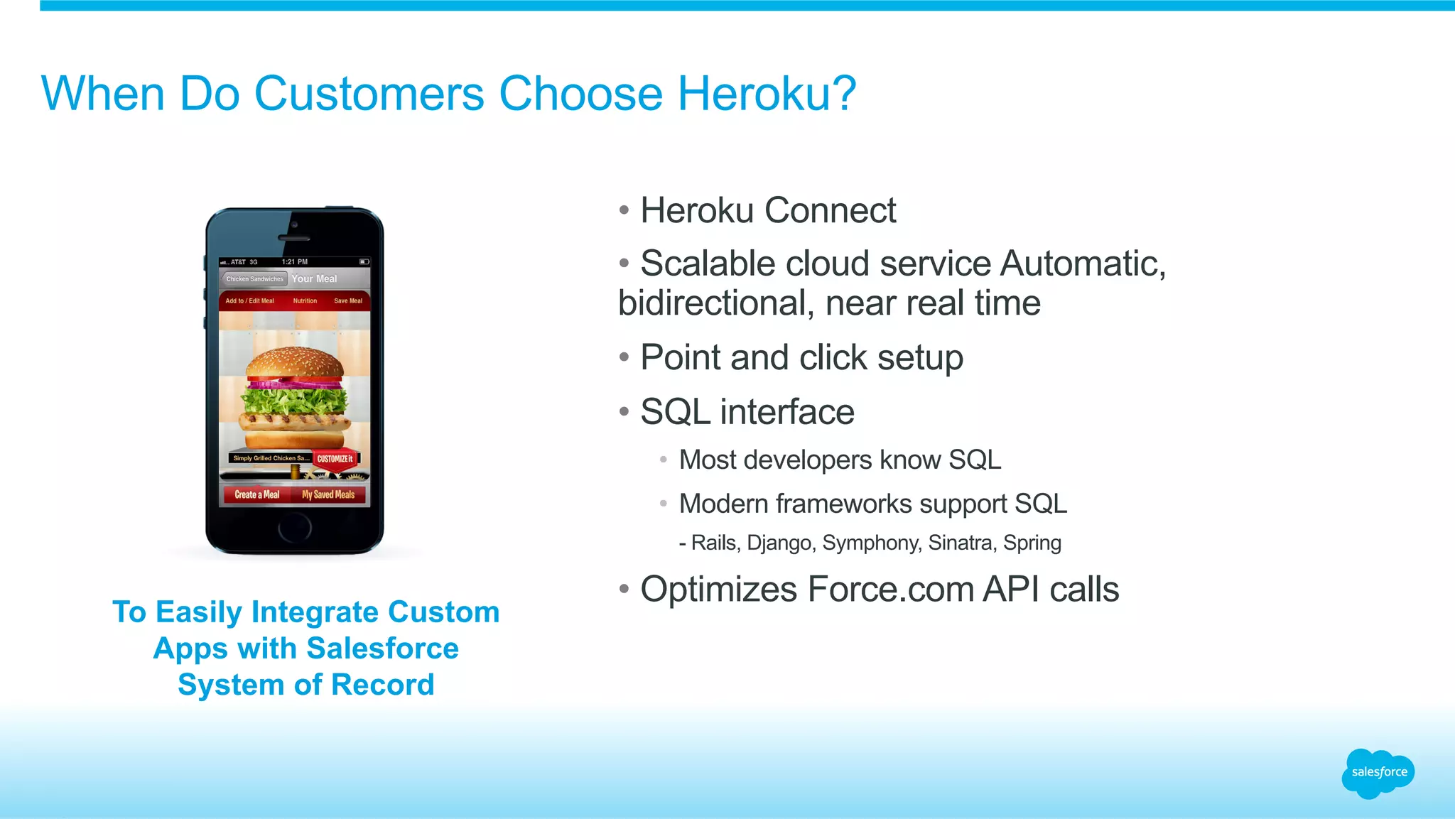 When Do Customers Choose Heroku?
• Heroku Connect
• Scalable cloud service Automatic,
bidirectional, near real time
• Point and click setup
• SQL interface
•  Most developers know SQL
•  Modern frameworks support SQL
​  - Rails, Django, Symphony, Sinatra, Spring
• Optimizes Force.com API calls
To Easily Integrate Custom
Apps with Salesforce
System of Record
 