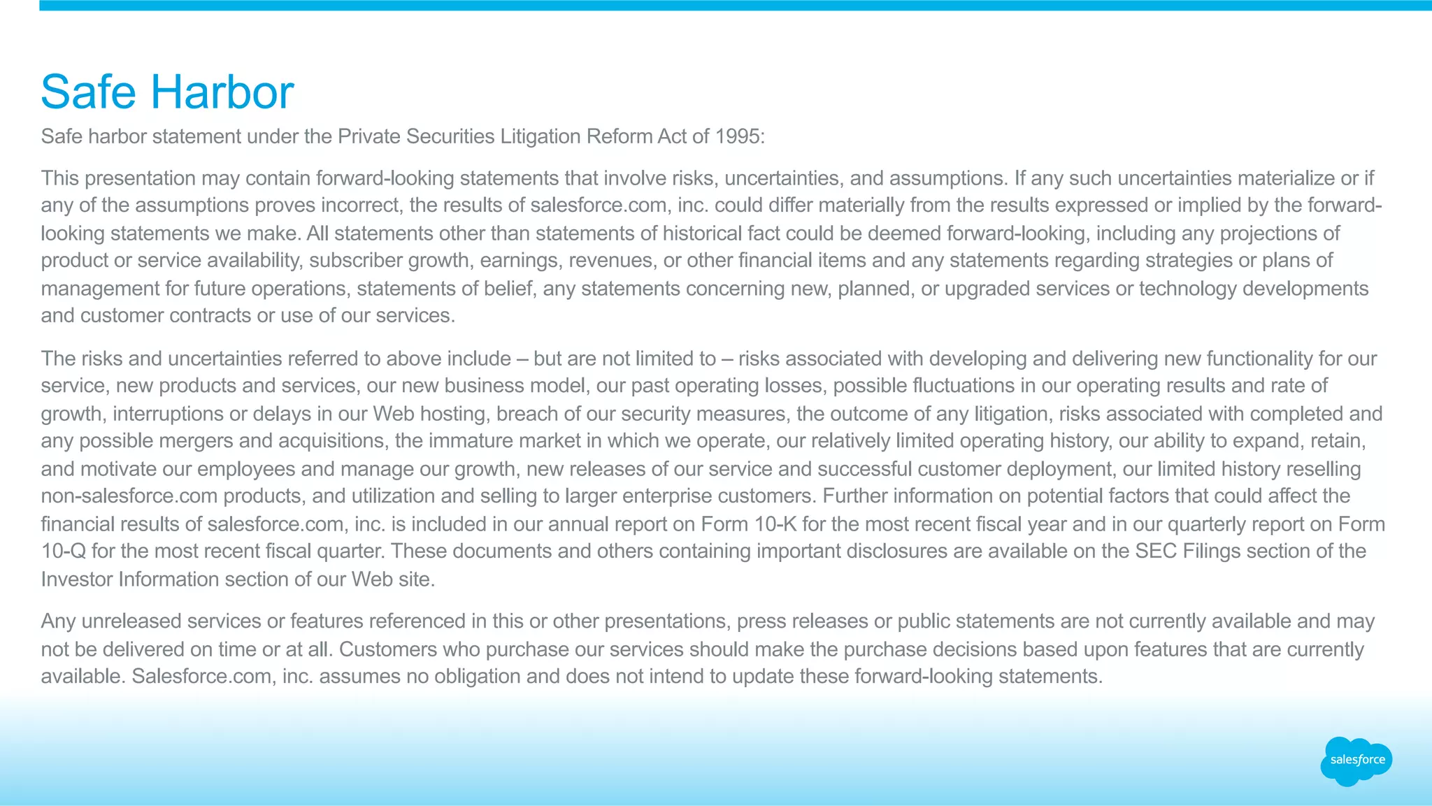 Safe harbor statement under the Private Securities Litigation Reform Act of 1995:
This presentation may contain forward-looking statements that involve risks, uncertainties, and assumptions. If any such uncertainties materialize or if
any of the assumptions proves incorrect, the results of salesforce.com, inc. could differ materially from the results expressed or implied by the forward-
looking statements we make. All statements other than statements of historical fact could be deemed forward-looking, including any projections of
product or service availability, subscriber growth, earnings, revenues, or other financial items and any statements regarding strategies or plans of
management for future operations, statements of belief, any statements concerning new, planned, or upgraded services or technology developments
and customer contracts or use of our services.
The risks and uncertainties referred to above include – but are not limited to – risks associated with developing and delivering new functionality for our
service, new products and services, our new business model, our past operating losses, possible fluctuations in our operating results and rate of
growth, interruptions or delays in our Web hosting, breach of our security measures, the outcome of any litigation, risks associated with completed and
any possible mergers and acquisitions, the immature market in which we operate, our relatively limited operating history, our ability to expand, retain,
and motivate our employees and manage our growth, new releases of our service and successful customer deployment, our limited history reselling
non-salesforce.com products, and utilization and selling to larger enterprise customers. Further information on potential factors that could affect the
financial results of salesforce.com, inc. is included in our annual report on Form 10-K for the most recent fiscal year and in our quarterly report on Form
10-Q for the most recent fiscal quarter. These documents and others containing important disclosures are available on the SEC Filings section of the
Investor Information section of our Web site.
Any unreleased services or features referenced in this or other presentations, press releases or public statements are not currently available and may
not be delivered on time or at all. Customers who purchase our services should make the purchase decisions based upon features that are currently
available. Salesforce.com, inc. assumes no obligation and does not intend to update these forward-looking statements.
Safe Harbor
 