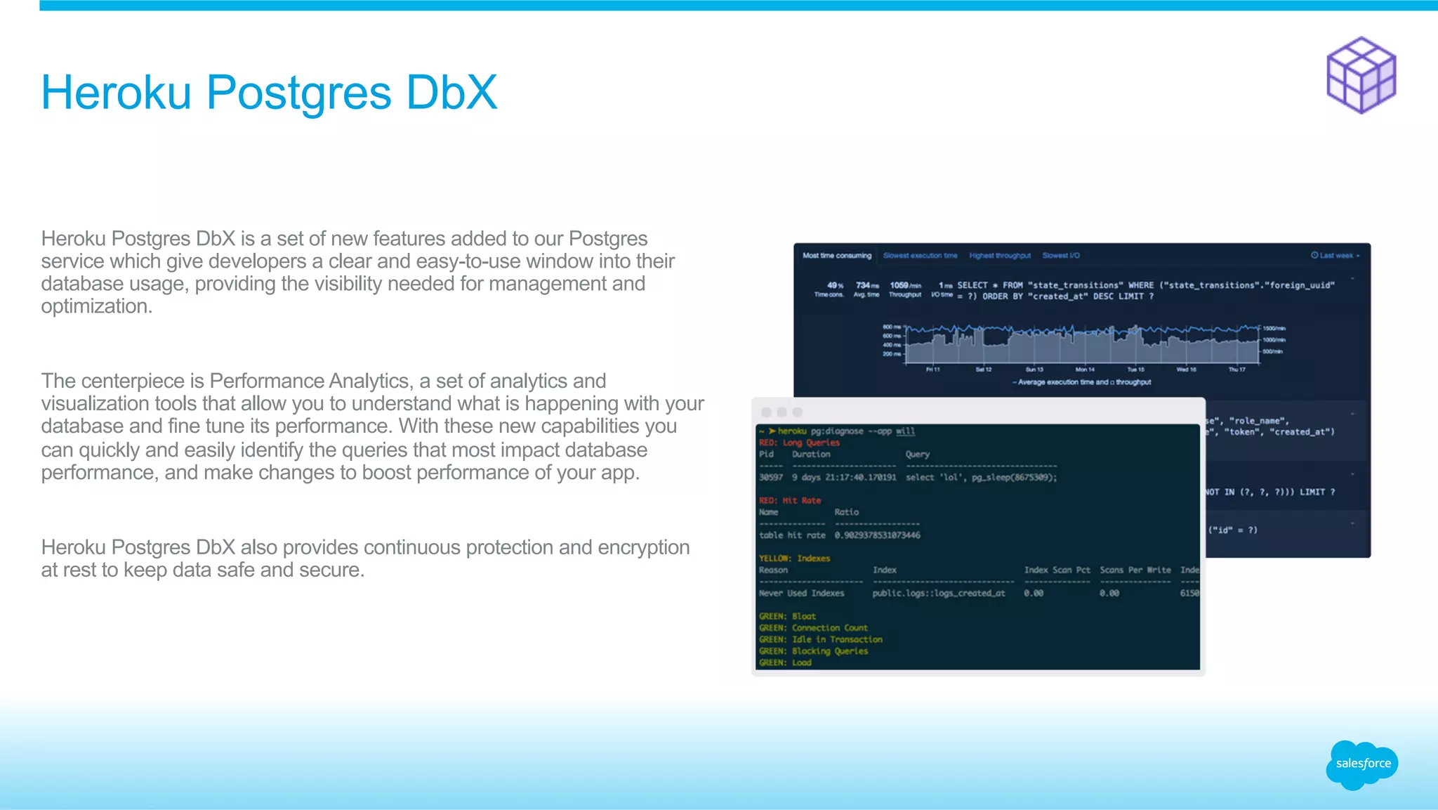 ​ Heroku Postgres DbX is a set of new features added to our Postgres
service which give developers a clear and easy-to-use window into their
database usage, providing the visibility needed for management and
optimization.
​ The centerpiece is Performance Analytics, a set of analytics and
visualization tools that allow you to understand what is happening with your
database and fine tune its performance. With these new capabilities you
can quickly and easily identify the queries that most impact database
performance, and make changes to boost performance of your app.
​ Heroku Postgres DbX also provides continuous protection and encryption
at rest to keep data safe and secure.
Heroku Postgres DbX
 